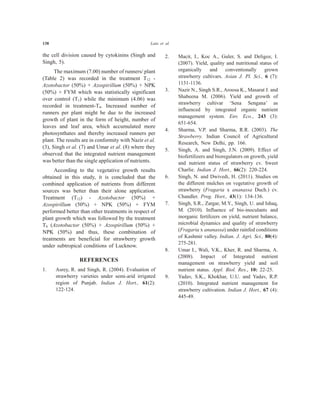 138 Lata et al.
the cell division caused by cytokinins (Singh and
Singh, 5).
The maximum (7.00) number of runners/ plant
(Table 2) was recorded in the treatment T12 -
Azotobactor (50%) + Azospirillum (50%) + NPK
(50%) + FYM which was statistically significant
over control (T1) while the minimum (4.06) was
recorded in treatment-T4. Increased number of
runners per plant might be due to the increased
growth of plant in the form of height, number of
leaves and leaf area, which accumulated more
photosynthates and thereby increased runners per
plant. The results are in conformity with Nazir et al.
(3), Singh et al. (7) and Umar et al. (8) where they
observed that the integrated nutrient management
was better than the single application of nutrients.
According to the vegetative growth results
obtained in this study, it is concluded that the
combined application of nutrients from different
sources was better than their alone application.
Treatment (T12) - Azotobactor (50%) +
Azospirillum (50%) + NPK (50%) + FYM
performed better than other treatments in respect of
plant growth which was followed by the treatment
T8 (Azotobactor (50%) + Azospirillum (50%) +
NPK (50%) and thus, these combination of
treatments are beneficial for strawberry growth
under subtropical conditions of Lucknow.
REFERENCES
1. Asrey, R. and Singh, R. (2004). Evaluation of
strawberry varieties under semi-arid irrigated
region of Punjab. Indian J. Hort., 61(2):
122-124.
2. Macit, I., Koc A., Guler, S. and Deligoz, I.
(2007). Yield, quality and nutritional status of
organically and conventionally grown
strawberry cultivars. Asian J. Pl. Sci., 6 (7):
1131-1136.
3. Nazir N., Singh S.R., Aroosa K., Masarat J. and
Shabeena M. (2006). Yield and growth of
strawberry cultivar ‘Sena Sengana’ as
influenced by integrated organic nutrient
management system. Env. Eco., 243 (3):
651-654.
4. Sharma, V.P. and Sharma, R.R. (2003). The
Strawberry. Indian Council of Agricultural
Research, New Delhi, pp. 166.
5. Singh, A. and Singh, J.N. (2009). Effect of
biofertilizers and bioregulators on growth, yield
and nutrient status of strawberry cv. Sweet
Charlie. Indian J. Hort., 66(2): 220-224.
6. Singh, N. and Dwivedi, H. (2011). Studies on
the different mulches on vegetative growth of
strawberry (Fragaria x ananassa Duch.) cv.
Chandler. Prog. Hort., 43(1): 134-136.
7. Singh, S.R., Zargar, M.Y., Singh, U. and Ishaq,
M. (2010). Influence of bio-inoculants and
inorganic fertilizers on yield, nutrient balance,
microbial dynamics and quality of strawberry
(Fragaria x ananassa) under rainfed conditions
of Kashmir valley. Indian. J. Agri. Sci., 80(4):
275-281.
8. Umar I., Wali, V.K., Kher, R. and Sharma, A.
(2008). Impact of Integrated nutrient
management on strawberry yield and soil
nutrient status. Appl. Biol. Res., 10: 22-25.
9. Yadav, S.K., Khokhar, U.U. and Yadav, R.P.
(2010). Integrated nutrient management for
strawberry cultivation. Indian J. Hort., 67 (4):
445-49.
 