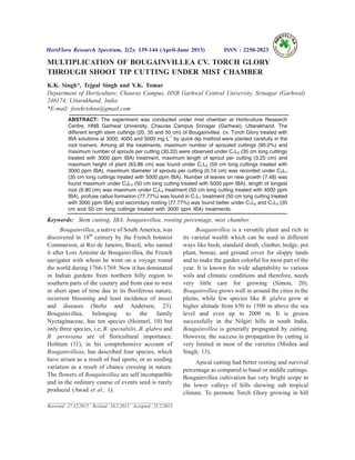 MULTIPLICATION OF BOUGAINVILLEA CV. TORCH GLORY
THROUGH SHOOT TIP CUTTING UNDER MIST CHAMBER
K.K. Singh*, Tejpal Singh and Y.K. Tomar
Department of Horticulture, Chauras Campus, HNB Garhwal Central University, Srinagar (Garhwal)
246174, Uttarakhand, India
*E-mail: forekrishna@gmail.com
ABSTRACT: The experiment was conducted under mist chamber at Horticulture Research
Centre, HNB Garhwal University, Chauras Campus Srinagar (Garhwal), Uttarakhand. The
different length stem cuttings (20, 35 and 50 cm) of Bougainvillea cv. Torch Glory treated with
IBA solutions at 3000, 4000 and 5000 mg L-1
by quick dip method were planted carefully in the
root trainers. Among all the treatments, maximum number of sprouted cuttings (90.0%) and
maximum number of sprouts per cutting (30.22) were observed under C1L2 (35 cm long cuttings
treated with 3000 ppm IBA) treatment, maximum length of sprout per cutting (3.25 cm) and
maximum height of plant (63.86 cm) was found under C1L3 (50 cm long cuttings treated with
3000 ppm IBA), maximum diameter of sprouts per cutting (0.74 cm) was recorded under C3L1
(35 cm long cuttings treated with 5000 ppm IBA). Number of leaves on new growth (7.48) was
found maximum under C3L3 (50 cm long cutting treated with 5000 ppm IBA), length of longest
root (9.90 cm) was maximum under C2L3 treatment (50 cm long cutting treated with 4000 ppm
IBA), profuse callus formation (77.77%) was found in C1L1 treatment (50 cm long cutting treated
with 3000 ppm IBA) and secondary rooting (77.77%) was found better under C1L2 and C1L3 (35
cm and 50 cm long cuttings treated with 3000 ppm IBA) treatments.
Keywords: Stem cutting, IBA, bougainvillea, rooting percentage, mist chamber.
Bougainvillea, a native of South America, was
discovered in 18th
century by the French botanist
Commerson, at Rio de Janeiro, Brazil, who named
it after Lois Antoine de Bougainvillea, the French
navigator with whom he went on a voyage round
the world during 1766-1769. Now it has dominated
in Indian gardens from northern hilly region to
southern parts of the country and from east to west
in short span of time due to its floriferous nature,
recurrent blooming and least incidence of insect
and diseases (Stoltz and Andersen, 23).
Bougainvillea, belonging to the family
Nyctaginaceae, has ten species (Heimerl, 10) but
only three species, i.e; B. spectabilis, B. glabra and
B. peruviana are of floricultural importance.
Holttum (11), in his comprehensive account of
Bougainvilleas, has described four species, which
have arisen as a result of bud sports, or as seeding
variation as a result of chance crossing in nature.
The flowers of Bougainvillea are self incompatible
and in the ordinary course of events seed is rarely
produced (Awad et al., 1).
Bougainvillea is a versatile plant and rich in
its varietal wealth which can be used in different
ways like bush, standard shrub, climber, hedge, pot
plant, bonsai, and ground cover for sloppy lands
and to make the garden colorful for most part of the
year. It is known for wide adaptability to various
soils and climatic conditions and therefore, needs
very little care for growing (Simon, 20).
Bougainvillea grows well in around the cities in the
plains, while few species like B. glabra grow at
higher altitude from 650 to 1500 m above the sea
level and even up to 2000 m. It is grown
successfully in the Nilgiri hills in south India.
Bougainvillea is generally propagated by cutting.
However, the success in propagation by cutting is
very limited in most of the varieties (Mishra and
Singh, 13).
Apical cutting had better rooting and survival
percentage as compared to basal or middle cuttings.
Bougainvillea cultivation has very bright scope in
the lower valleys of hills showing sub tropical
climate. To promote Torch Glory growing in hill
HortFlora Research Spectrum, 2(2): 139-144 (April-June 2013) ISSN : 2250-2823
Received : 27.12.2012 Revised : 16.2.2013 Accepted : 25.2.2013
 