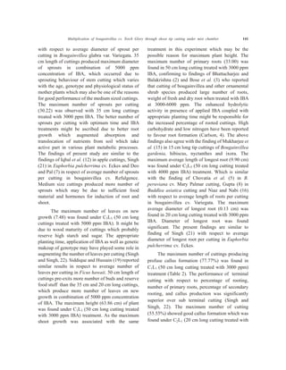 with respect to average diameter of sprout per
cutting in Bougainvillea glabra var. Variegata. 35
cm length of cuttings produced maximum diameter
of sprouts in combination of 5000 ppm
concentration of IBA, which occurred due to
sprouting behaviour of stem cutting which varies
with the age, genotype and physiological status of
mother plants which may also be one of the reasons
for good performance of the medium sized cuttings.
The maximum number of sprouts per cutting
(30.22) was observed with 35 cm long cuttings
treated with 3000 ppm IBA. The better number of
sprouts per cutting with optimum time and IBA
treatments might be ascribed due to better root
growth which augmented absorption and
translocation of nutrients from soil which take
active part in various plant metabolic processes.
The findings of present study are similar to the
findings of Iqbal et al. (12) in apple cuttings, Singh
(21) in Euphorbia pulcherrima cv. Eckes and Deo
and Pal (7) in respect of average number of sprouts
per cutting in bougainvillea cv. Refulgence.
Medium size cuttings produced more number of
sprouts which may be due to sufficient food
material and hormones for induction of root and
shoot.
The maximum number of leaves on new
growth (7.48) was found under C3L3 (50 cm long
cuttings treated with 5000 ppm IBA). It might be
due to wood maturity of cuttings which probably
reserve high starch and sugar. The appropriate
planting time, application of IBA as well as genetic
makeup of genotype may have played some role in
augmenting the number of leaves per cutting (Singh
and Singh, 22). Siddique and Hussain (19) reported
similar results in respect to average number of
leaves per cutting in Ficus hawaii. 50 cm length of
cuttings pre-exits more number of buds and reserve
food stuff than the 35 cm and 20 cm long cuttings,
which produce more number of leaves on new
growth in combination of 5000 ppm concentration
of IBA. The maximum height (63.86 cm) of plant
was found under C1L3 (50 cm long cutting treated
with 3000 ppm IBA) treatment. As the maximum
shoot growth was associated with the same
treatment in this experiment which may be the
possible reason for maximum plant height. The
maximum number of primary roots (33.00) was
found in 50 cm long cutting treated with 3000 ppm
IBA, confirming to findings of Bhattacharjee and
Balakrishna (2) and Bose et al. (3) who reported
that cutting of bougainvillea and other ornamental
shrub species produced large number of roots,
weight of fresh and dry root when treated with IBA
at 3000-6000 ppm. The enhanced hydrolytic
activity in presence of applied IBA coupled with
appropriate planting time might be responsible for
the increased percentage of rooted cuttings. High
carbohydrate and low nitrogen have been reported
to favour root formation (Carlson, 4). The above
findings also agree with the finding of Mukharjee et
al. (15) in 15 cm long tip cuttings of Bougainvillea
gardenia, hibiscus, nyctanthes and ixora. The
maximum average length of longest root (9.90 cm)
was found under C2L3 (50 cm long cutting treated
with 4000 ppm IBA) treatment. Which is similar
with the finding of Chovatia et al. (5) in B.
peruviana cv. Mary Palmar cutting, Gupta (8) in
Buddlea asiatica cutting and Niaz and Nabi (16)
with respect to average length of roots per cutting
in bougainvillea cv. Variegata. The maximum
average diameter of longest root (0.13 cm) was
found in 20 cm long cutting treated with 3000 ppm
IBA. Diameter of longest root was found
significant. The present findings are similar to
finding of Singh (21) with respect to average
diameter of longest root per cutting in Euphorbia
pulcherrima cv. Eckes.
The maximum number of cuttings producing
profuse callus formation (77.77%) was found in
C1L1 (50 cm long cutting treated with 3000 ppm)
treatment (Table 2). The performance of terminal
cutting with respect to percentage of rooting,
number of primary roots, percentage of secondary
rooting, and callus production was significantly
superior over sub terminal cutting (Singh and
Singh, 22). The maximum number of cutting
(55.55%) showed good callus formation which was
found under C2L1 (20 cm long cutting treated with
Multiplication of bougainvillea cv. Torch Glory through shoot tip cutting under mist chamber 141
 