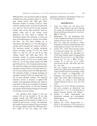 4000 ppm IBA). The maximum number of cuttings
exhibited poor callus formation under C3L1 (20 cm
long cutting treated with 5000 ppm IBA).
Maximum number of cuttings (22.22%), which
could not produce callus, was observed under both
C0L1 and C0L3 (20 cm and 50 cm long untreated
cutting) while all the other treatments could not
produce callus (nil) in any cutting. Auxin
application has been found to enhance the
histological features like formation of callus and
tissue and differentiation of vascular tissue (Mitra
and Bose, 14). The above findings are in
consonance with Sharma et al. (18) with respect to
average callus formation per cutting in kiwifruit.
The maximum number of cuttings producing
profuse secondary rooting (77.77%) was found
under C1L2 and C1L3 (35 cm and 50 cm long
cuttings treated with 3000 ppm IBA). The
maximum number of cuttings producing good
secondary rooting (55.55%) was recorded under
both C2L2 (35 cm long cutting treated with 4000
ppm IBA) and C0L2 (35 cm long untreated cutting).
The maximum number of cuttings producing poor
secondary rooting (66.66%) was found under C2L1
(20 cm long cutting treated with 4000 ppm IBA).
The maximum number of cuttings producing nil
secondary rooting (44.44%) was found under C0L1
(20 cm long untreated cuttings). The enhanced
hydrolytic activity in presence of applied IBA
coupled with appropriate planting time might be
responsible for the increase in number of secondary
roots per cutting (Carlson, 4). The above findings
also agreed with the finding of Singh (21) in respect
of secondary roots per cutting.
The maximum fresh weight of roots per
cutting (1.03 g) was recorded in 50 cm long
cuttings treated with 3000 ppm IBA. These
findings agreed with the reports of Singh (21) in
Euphorbia pulcherrima cv. Ecke. The maximum
dry weight of roots per cutting (0.29 g) was noted in
50 cm long cuttings treated with 3000 ppm IBA.
Dry weight of root per cutting was found
significant confirming to the findings of Deo et al.
(7) in bougainvillea cv. Refulgence.
REFERENCES
1. Awad, A.E., Dawh, A.K. and Attya, M.A.
(1988). Cutting thickness and auxin affecting
the rooting and consequently the growth and
flowering of Bouganvillea glabra L. Acta Hort.,
226(11): 445-454.
2. Bhattacharjee, S.K. and Balakrishna M.B.
(1983). Propagation of Bougainvillea from stem
cuttings. Haryana J. Hort.Sci., 12(1/2): 7-12.
3. Bose, T.K., Singh, P.K. and Bose, S. (1968).
Propagation of tropical ornamental plants from
cutting under mist. Indian J. Hort, 27: 213-217.
4. Carlson, M.C. (1929). Micro-chemical studies
of rooting and cuttings. Bot. Gaz. 87: 64.
5. Chovatia, V.P., Poshiya, V.K. and Shukla, P.T.
(1995). Root initiation studies in Bougainvillea
(Bougainvillea peruviana L.) var. Mary Palmer.
Gujarat Agri. Uni. Res. J., 20(2): 167-169.
6. Cochran, W. G. and Cox, G. M. (1992).
Experimantal Designs. John Wiley and Sons,
Inc., New York.
7. Deo, A.K., Sarnaik, D.A., Kuruwanshi, V.B.
and Pal, D.P. (2008). Effect of treatment of stem
cutting with IBAand NAAon sprouting, rooting
and root biomass in Bougainvillea var.
Refulgence. Adv. in Plant Sci., 21(2): 557-558.
8. Gupta, V.M., (1995). Effect of intermittent mist
and auxins on rooting in semi hardwood
cuttings of Buddlea asiatica L. Prog. Hort., 27:
24-26.
9. Haissing. D. R. (1973). Influence of hormones
and auxin synergists on adventitious root
initiation. Proc. I. U. F. R. O. Working Part on
Reprod. Processes, Rotorua, New Zealand.
10. Heimerl, A. (1990). Denkschriften der
Kaiserlichen academic der wissenschaften,
Manthematisch Naturwissenschaftliche.
Classe., 70: 97-124.
11. Holttum, R.E. (1970). Bougainvillea. In :
Edwin, A. (ed.) Manninger’s Flowering Vines of
the World: An Encyclopedia of climbing plants
Multiplication of Bougainvillea cv. Torch Glory through shoot tip cutting under mist chamber 143
 