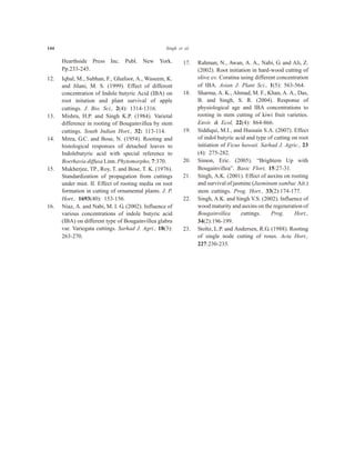 144 Singh et al.
Hearthside Press Inc. Publ. New York.
Pp.233-245.
12. Iqbal, M., Subhan, F., Ghafoor, A., Waseem, K.
and Jilani, M. S. (1999). Effect of different
concentration of Indole butyric Acid (IBA) on
root initation and plant survival of apple
cuttings. J. Bio. Sci., 2(4): 1314-1316.
13. Mishra, H.P. and Singh K.P. (1984). Varietal
difference in rooting of Bougainvillea by stem
cuttings. South Indian Hort., 32: 113-114.
14. Mitra, G.C. and Bose, N. (1954). Rooting and
histological responses of detached leaves to
Indolebutyric acid with special reference to
Boerhavia diffusa Linn. Phytomorpho, 7:370.
15. Mukherjee, TP., Roy, T. and Bose, T. K. (1976).
Standardization of propagation from cuttings
under mist. II. Effect of rooting media on root
formation in cutting of ornamental plants. J. P.
Hort., 1693(40): 153-156.
16. Niaz, A. and Nabi, M. I. G. (2002). Influence of
various concentrations of indole butyric acid
(IBA) on different type of Bougainvillea glabra
var. Variegata cuttings. Sarhad J. Agri., 18(3):
263-270.
17. Rahman, N., Awan, A. A., Nabi, G. and Ali, Z.
(2002). Root initiation in hard-wood cutting of
olive cv. Coratina using different concentration
of IBA. Asian J. Plant Sci., 1(5): 563-564.
18. Sharma, A. K., Ahmad, M. F., Khan, A. A., Das,
B. and Singh, S. R. (2004). Response of
physiological age and IBA concentrations to
rooting in stem cutting of kiwi fruit varieties.
Envir. & Ecol, 22(4): 864-866.
19. Siddiqui, M.I., and Hussain S.A. (2007). Effect
of indol butyric acid and type of cutting on root
initiation of Ficus hawaii. Sarhad J. Agric., 23
(4): 275-282.
20. Simon, Eric. (2005). “Brightem Up with
Bougainvillea”. Basic Flori, 15:27-31.
21. Singh, A.K. (2001). Effect of auxins on rooting
and survival of jasmine (Jasminum sambac Ait.)
stem cuttings. Prog. Hort., 33(2):174-177.
22. Singh, A.K. and Singh V.S. (2002). Influence of
wood maturity and auxins on the regeneration of
Bougainvillea cuttings. Prog. Hort.,
34(2):196-199.
23. Stoltz, L.P. and Andersen, R.G. (1988). Rooting
of single node cutting of roses. Acta Hort.,
227:230-235.
 
