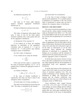 146 Goswami and Mukhopadhyay
(a) Dispersion parameter (K)
K
x
s x
=
-
-2
2
The value of ‘K’ below eight indicates
negative binomial aggregated distribution
(Southwood, 9).
(b) Index of dispersion (variance-mean ratio)
I S Xd = 2
/
This index of dispersion often departs from
unity. A value of zero for the index implies
maximum regularity and a value greater than one
for the aggregative distribution.
(c) Reciprocal of the exponent ‘K’
It was worked out to know the clumping
bahaviour of individuals in the population.
Calculated value of exponent K < 8 and its
reciprocal 1/k > 0 with positive sign indicates
contagious nature of distribution.
(d) Cole’s index of dispersion
It was worked out by using the formula
I
x
x
c =
S
S
2
2
( )
If the value of Cole’s index Ic is greater than
the value of maximum regularity, 1/n, (n = no of
samples) then it indicates the aggregative nature of
dispersion.
(e) Charlier Coefficient
= 100 ´ - ´( ) /S X X2
1
If the value of Charlier Coefficient is
significantly more than zero then it refers to the
contagious nature of population.
(f) Lloyd index (5) of mean crowding ( )x :
This index was developed by Lloyd in the year
1967. The index is calculated by the formula :
x x
s
x
= +
æ
è
çç
ö
ø
÷÷ -
é
ë
ê
ù
û
ú
2
1
(g) Lloyd index (5) of patchiness:
It is the ratio of mean crowding to mean
density (mean population). It is a suitable measure
of patchiness of a population. If the ratio (Lloyd
index of patchiness) is greater than one then it
indicates the contagious nature of distribution.
RESULTS AND DISCUSSION
The values of mean larval population at 5 days
interval and the various indices recorded during
study are illustrated in the Tables 1 to 3. The count
of the diamondback moth larvae were taken from
the 15th day after transplanting till it was found on
the crop.
The values of dispersion parameter (K) – an
index of aggregation were less than eight in all the
dates of observations. Reciprocal of the exponent K
values were more than zero with positive signs for
all the dates of observations in all the three
experiments. These indicated the clumping
bahaviour of individuals in a population. The
findings are in accordance with the statement of
Southwood (9) who reported that if K value is <8 it
indicates aggregative nature of dispersion.
In all the three crop seasons variance to mean
ratio or the index of dispersion (Id) was more than
one which suggested that the larval population of
diamondback moth were aggregative nature
distribution.
In all the observations of the experiments, the
values of the Cole’s Index (Ic) were more than the
values of maximum regularity (1/n). This was
another confirmation of the clumping nature of
distribution of DBM. The observations also
exposed that the Charlier coefficients were
significantly more than zero which referred to the
contagious nature of DBM larvae.
Lloyd patchiness index ranged between
1.142-2.756, 1.211-3.937 and 1.174-1.686 in the
early cabbage, on season cabbage and late cabbage
respectively (Table 1, 2 and 3). The values were
greater than one which again established that the
distribution pattern of the larvae of diamondback
 