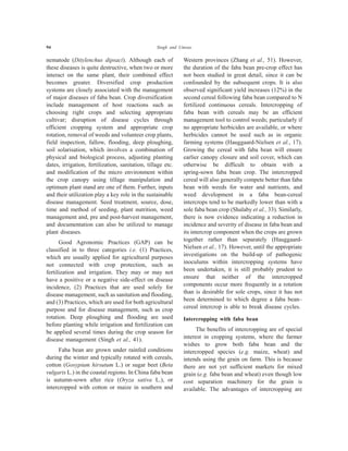 94 Singh and Umrao
nematode (Ditylenchus dipsaci). Although each of
these diseases is quite destructive, when two or more
interact on the same plant, their combined effect
becomes greater. Diversified crop production
systems are closely associated with the management
of major diseases of faba bean. Crop diversification
include management of host reactions such as
choosing right crops and selecting appropriate
cultivar; disruption of disease cycles through
efficient cropping system and appropriate crop
rotation, removal of weeds and volunteer crop plants,
field inspection, fallow, flooding, deep ploughing,
soil solarisation, which involves a combination of
physical and biological process, adjusting planting
dates, irrigation, fertilization, sanitation, tillage etc.
and modification of the micro environment within
the crop canopy using tillage manipulation and
optimum plant stand are one of them. Further, inputs
and their utilization play a key role in the sustainable
disease management. Seed treatment, source, dose,
time and method of seeding, plant nutrition, weed
management and, pre and post-harvest management,
and documentation can also be utilized to manage
plant diseases.
Good Agronomic Practices (GAP) can be
classified in to three categories i.e. (1) Practices,
which are usually applied for agricultural purposes
not connected with crop protection, such as
fertilization and irrigation. They may or may not
have a positive or a negative side-effect on disease
incidence, (2) Practices that are used solely for
disease management, such as sanitation and flooding,
and (3) Practices, which are used for both agricultural
purpose and for disease management, such as crop
rotation. Deep ploughing and flooding are used
before planting while irrigation and fertilization can
be applied several times during the crop season for
disease management (Singh et al., 41).
Faba bean are grown under rainfed conditions
during the winter and typically rotated with cereals,
cotton (Gosypium hirsutum L.) or sugar beet (Beta
vulgaris L.) in the coastal regions. In China faba bean
is autumn-sown after rice (Oryza sativa L.), or
intercropped with cotton or maize in southern and
Western provinces (Zhang et al., 51). However,
the duration of the faba bean pre-crop effect has
not been studied in great detail, since it can be
confounded by the subsequent crops. It is also
observed significant yield increases (12%) in the
second cereal following faba bean compared to N
fertilized continuous cereals. Intercropping of
faba bean with cereals may be an efficient
management tool to control weeds; particularly if
no appropriate herbicides are available, or where
herbicides cannot be used such as in organic
farming systems (Hauggaard-Nielsen et al., 17).
Growing the cereal with faba bean will ensure
earlier canopy closure and soil cover, which can
otherwise be difficult to obtain with a
spring-sown faba bean crop. The intercropped
cereal will also generally compete better than faba
bean with weeds for water and nutrients, and
weed development in a faba bean-cereal
intercrops tend to be markedly lower than with a
sole faba bean crop (Shalaby et al., 33). Similarly,
there is now evidence indicating a reduction in
incidence and severity of disease in faba bean and
its intercrop component when the crops are grown
together rather than separately (Hauggaard-
Nielsen et al., 17). However, until the appropriate
investigations on the build-up of pathogenic
inoculums within intercropping systems have
been undertaken, it is still probably prudent to
ensure that neither of the intercropped
components occur more frequently in a rotation
than is desirable for sole crops, since it has not
been determined to which degree a faba bean–
cereal intercrop is able to break disease cycles.
Intercropping with faba bean
The benefits of intercropping are of special
interest in cropping systems, where the farmer
wishes to grow both faba bean and the
intercropped species (e.g. maize, wheat) and
intends using the grain on farm. This is because
there are not yet sufficient markets for mixed
grain (e.g. faba bean and wheat) even though low
cost separation machinery for the grain is
available. The advantages of intercropping are
 