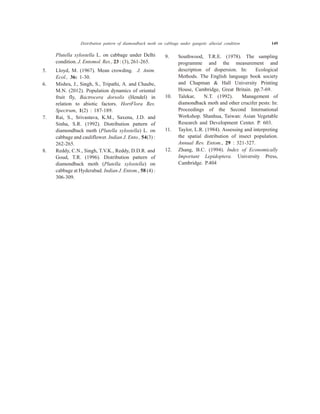 Plutella xylostella L. on cabbage under Delhi
condition. J. Entomol. Res., 23 : (3), 261-265.
5. Lloyd, M. (1967). Mean crowding. J. Anim.
Ecol., 36: 1-30.
6. Mishra, J., Singh, S., Tripathi, A. and Chaube,
M.N. (2012). Population dynamics of oriental
fruit fly, Bactrocera dorsolis (Hendel) in
relation to abiotic factors. HortFlora Res.
Spectrum, 1(2) : 187-189.
7. Rai, S., Srivastava, K.M., Saxena, J.D. and
Sinha, S.R. (1992). Distribution pattern of
diamondback moth (Plutella xylostella) L. on
cabbage and cauliflower. Indian J. Ento., 54(3) :
262-265.
8. Reddy, C.N., Singh, T.V.K., Reddy, D.D.R. and
Goud, T.R. (1996). Distribution pattern of
diamondback moth (Plutella xylostella) on
cabbage at Hyderabad. Indian J. Entom., 58 (4) :
306-309.
9. Southwood, T.R.E. (1978). The sampling
programme and the measurement and
description of dispersion. In: Ecological
Methods. The English language book society
and Chapman & Hall University Printing
House, Cambridge, Great Britain. pp.7-69.
10. Talekar, N.T. (1992). Management of
diamondback moth and other crucifer pests: In:
Proceedings of the Second International
Workshop. Shanhua, Taiwan: Asian Vegetable
Research and Development Center. P. 603.
11. Taylor, L.R. (1984). Assessing and interpreting
the spatial distribution of insect population.
Annual Rev. Entom., 29 : 321-327.
12. Zhang, B.C. (1994). Index of Economically
Important Lepidoptera. University Press,
Cambridge. P.404
Distribution pattern of diamondback moth on cabbage under gangetic alluvial condition 149
 