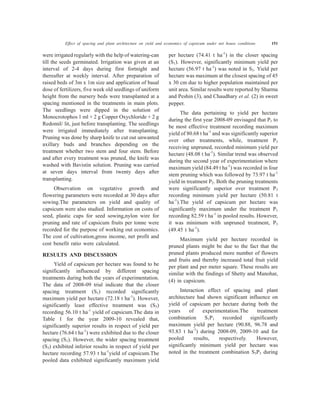 Effect of spacing and plant architecture on yield and economics of capsicum under net house conditions 151
were irrigated regularly with the help of watering-can
till the seeds germinated. Irrigation was given at an
interval of 2-4 days during first fortnight and
thereafter at weekly interval. After preparation of
raised beds of 3m x 1m size and application of basal
dose of fertilizers, five week old seedlings of uniform
height from the nursery beds were transplanted at a
spacing mentioned in the treatments in main plots.
The seedlings were dipped in the solution of
Monocrotophos 1 ml + 2 g Copper Oxychloride + 2 g
Redomil/ lit, just before transplanting. The seedlings
were irrigated immediately after transplanting.
Pruning was done by sharp knife to cut out unwanted
axillary buds and branches depending on the
treatment whether two stem and four stem. Before
and after every treatment was pruned, the knife was
washed with Bavistin solution. Pruning was carried
at seven days interval from twenty days after
transplanting.
Observation on vegetative growth and
flowering parameters were recorded at 30 days after
sowing.The parameters on yield and quality of
capsicum were also studied. Information on costs of
seed, plastic cups for seed sowing,nylon wire for
pruning and rate of capsicum fruits per tonne were
recorded for the purpose of working out economics.
The cost of cultivation,gross income, net profit and
cost benefit ratio were calculated.
RESULTS AND DISCUSSION
Yield of capsicum per hectare was found to be
significantly influenced by different spacing
treatments during both the years of experimentation.
The data of 2008-09 trial indicate that the closer
spacing treatment (S1) recorded significantly
maximum yield per hectare (72.18 t ha-1
). However,
significantly least effective treatment was (S3)
recording 56.10 t ha-1
yield of capsicum.The data in
Table 1 for the year 2009-10 revealed that,
significantly superior results in respect of yield per
hectare (76.64 t ha-1
) were exhibited due to the closer
spacing (S1). However, the wider spacing treatment
(S3) exhibited inferior results in respect of yield per
hectare recording 57.93 t ha-1
yield of capsicum.The
pooled data exhibited significantly maximum yield
per hectare (74.41 t ha-1
) in the closer spacing
(S1). However, significantly minimum yield per
hectare (56.97 t ha-1
) was noted in S3. Yield per
hectare was maximum at the closest spacing of 45
x 30 cm due to higher population maintained per
unit area. Similar results were reported by Sharma
and Peshin (3), and Chaudhary et al. (2) in sweet
pepper.
The data pertaining to yield per hectare
during the first year 2008-09 envisaged that P1 to
be most effective treatment recording maximum
yield of 80.68 t ha-1
and was significantly superior
over other treatments, while, treatment P3
receiving unpruned, recorded minimum yield per
hectare (48.08 t ha-1
). Similar trend was observed
during the second year of experimentation where
maximum yield (84.49 t ha-1
) was recorded in four
stem pruning which was followed by 73.97 t ha-1
yield in treatment P2. Both the pruning treatments
were significantly superior over treatment P3
recording minimum yield per hectare (50.81 t
ha-1
).The yield of capsicum per hectare was
significantly maximum under the treatment P1
recording 82.59 t ha-1
in pooled results. However,
it was minimum with unpruned treatment, P3
(49.45 t ha-1
).
Maximum yield per hectare recorded in
pruned plants might be due to the fact that the
pruned plants produced more number of flowers
and fruits and thereby increased total fruit yield
per plant and per meter square. These results are
similar with the findings of Shetty and Manohar,
(4) in capsicum.
Interaction effect of spacing and plant
architecture had shown significant influence on
yield of capsicum per hectare during both the
years of experimentation.The treatment
combination S1P1 recorded significantly
maximum yield per hectare (90.88, 96.78 and
93.83 t ha-1
) during 2008-09, 2009-10 and for
pooled results, respectively. However,
significantly minimum yield per hectare was
noted in the treatment combination S3P3 during
 