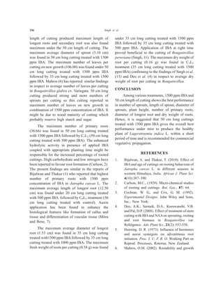 156 Singh et al.
length of cutting produced maximum length of
longest roots and secondary root was also found
maximum under the 50 cm length of cutting. The
maximum average diameter of sprout (3.10 cm)
was found in 50 cm long cutting treated with 1500
ppm IBA. The maximum number of leaves per
cutting on new growth (106.00) was found under 50
cm long cutting treated with 1500 ppm IBA
followed by 35 cm long cutting treated with 1500
ppm IBA. Mahros (6) has reported similar findings
in respect to average number of leaves per cutting
in Bougainvillea glabra cv. Variegata. 50 cm long
cutting produced strong and more numbers of
sprouts per cutting so this cutting reported in
maximum number of leaves on new growth in
combination of 1500 ppm concentration of IBA. It
might be due to wood maturity of cutting which
probably reserve high starch and sugar.
The maximum number of primary roots
(36.66) was found in 50 cm long cutting treated
with 1500 ppm IBA followed by C1L3 (50 cm long
cutting treated with 500 ppm IBA). The enhanced
hydrolytic activity in presence of applied IBA
coupled with appropriate planting time might be
responsible for the increased percentage of rooted
cuttings. High carbohydrate and low nitrogen have
been reported to favour root formation (Carlson, 2).
The present findings are similar to the reports of
Bijalwan and Thakur (1) who reported that highest
number of primary roots with 1500 ppm
concentration of IBA in Jatropha curcas L. The
maximum average length of longest root (12.50
cm) was found under 20 cm long cutting treated
with 500 ppm IBA followed by C0L3 treatment (50
cm long cutting treated with control). Auxin
application has been found to enhance the
histological features like formation of callus and
tissue and differentiation of vascular tissue (Mitra
and Bose, 7).
The maximum average diameter of longest
root (1.53 cm) was found in 35 cm long cutting
treated with1500 ppm IBA followed by 35 cm long
cutting treated with 1000 ppm IBA. The maximum
fresh weight of roots per cutting (0.58 g) was found
under 35 cm long cutting treated with 1500 ppm
IBA followed by 35 cm long cutting treated with
500 ppm IBA. Application of IBA at right time
proved beneficial to the cutting of Bougainvillea
peruviana (Singh, 11). The maximum dry weight of
root per cutting (0.16 g) was found in C3L2
treatment (35 cm long cutting treated with 1500
ppm IBA) confirming to the findings of Singh et al.
(13) and Deo et al. (4) in respect to average dry
weight of root per cutting in Bougainvillea.
CONCLUSION
Among various treatments, 1500 ppm IBAand
50 cm length of cutting shows the best performance
in number of sprouts, length of sprout, diameter of
sprouts, plant height, number of primary roots,
diameter of longest root and dry weight of roots.
Hence, it is suggested that 50 cm long cuttings
treated with 1500 ppm IBA gives the overall best
performance under mist to produce the healthy
plant of Lagerstroemia indica L. within a short
period of time and is recommended for commercial
vegetative propagation.
REFERENCES
1. Bijalwan, A. and Thakur, T. (2010). Effect of
IBA and age of cuttings on rooting behaviour of
Jatropha curcas L. in different seasons in
western Himalaya, India. African J. Plant Sci.
4(10):387–390.
2. Carlson, M.C., (1929). Micro-chemical studies
of rooting and cuttings. Bot. Gaz., 87: 64.
3. Cochran, W. G., and Cox, G. M. (1992).
Experimantal Designs. John Wiley and Sons,
Inc., New York.
4. Deo, A.K., Sarnaik, D.A., Kuruwanshi, V.B.
and Pal, D.P. (2008). Effect of treatment of stem
cutting with IBAand NAAon sprouting, rooting
and root biomass in Bougainvillea var.
Refulgence. Adv. Plant Sci., 21(2): 557-558.
5. Hairsing. D. R. (1973). Influence of hormones
and auxin synergists on adventitious root
initiation. Proc. I. U. F. R. O. Working Part on
Reprod. Processes, Rotorua, New Zealand.
6. Mahros, O.M. (2002). Rootability and growth
 