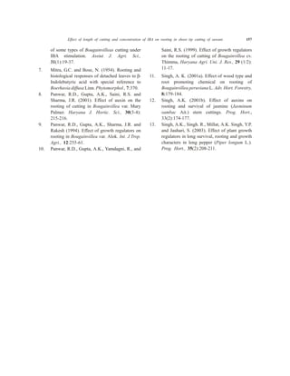of some types of Bougainvilleas cutting under
IBA stimulation. Assiut J. Agri. Sci.,
31(1):19-37.
7. Mitra, G.C. and Bose, N. (1954). Rooting and
histological responses of detached leaves to b-
Indolebutyric acid with special reference to
Boerhavia diffusa Linn. Phytomorphol., 7:370.
8. Panwar, R.D., Gupta, A.K., Saini, R.S. and
Sharma, J.R. (2001). Effect of auxin on the
rooting of cutting in Bougainvillea var. Mary
Palmer. Haryana J. Hortic. Sci., 30(3-4):
215-216.
9. Panwar, R.D., Gupta, A.K., Sharma, J.R. and
Rakesh (1994). Effect of growth regulators on
rooting in Bougainvillea var. Alok. Int. J.Trop.
Agri., 12:255-61.
10. Panwar, R.D., Gupta, A.K., Yamdagni, R., and
Saini, R.S. (1999). Effect of growth regulators
on the rooting of cutting of Bougainvillea cv.
Thimma, Haryana Agri. Uni. J. Res., 29 (1/2):
11-17.
11. Singh, A. K. (2001a). Effect of wood type and
root promoting chemical on rooting of
Bougainvillea peruviana L. Adv. Hort. Forestry,
8:179-184.
12. Singh, A.K. (2001b). Effect of auxins on
rooting and survival of jasmine (Jasminum
sambac Ait.) stem cuttings. Prog. Hort.,
33(2):174-177.
13. Singh, A.K., Singh. R., Millat, A.K. Singh, Y.P.
and Jauhari, S. (2003). Effect of plant growth
regulators in long survival, rooting and growth
characters in long pepper (Piper longum L.).
Prog. Hort., 35(2):208-211.
Effect of length of cutting and concentration of IBA on rooting in shoot tip cutting of sawani 157
 
