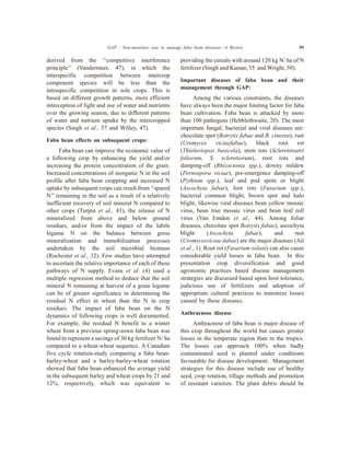 derived from the ‘‘competitive interference
principle’’ (Vandermeer, 47), in which the
interspecific competition between intercrop
component species will be less than the
intraspecific competition in sole crops. This is
based on different growth patterns, more efficient
interception of light and use of water and nutrients
over the growing season, due to different patterns
of water and nutrient uptake by the intercropped
species (Singh et al., 37 and Willey, 47).
Faba bean effects on subsequent crops:
Faba bean can improve the economic value of
a following crop by enhancing the yield and/or
increasing the protein concentration of the grain.
Increased concentrations of inorganic N in the soil
profile after faba bean cropping and increased N
uptake by subsequent crops can result from ‘‘spared
N’’ remaining in the soil as a result of a relatively
inefficient recovery of soil mineral N compared to
other crops (Turpin et al., 43), the release of N
mineralized from above and below ground
residues, and/or from the impact of the labile
legume N on the balance between gross
mineralization and immobilization processes
undertaken by the soil microbial biomass
(Rochester et al., 32). Few studies have attempted
to ascertain the relative importance of each of these
pathways of N supply. Evans et al. (4) used a
multiple regression method to deduce that the soil
mineral N remaining at harvest of a grain legume
can be of greater significance in determining the
residual N effect in wheat than the N in crop
residues. The impact of faba bean on the N
dynamics of following crops is well documented.
For example, the residual N benefit to a winter
wheat from a previous spring-sown faba bean was
found to represent a savings of 30 kg fertilizer N/ ha
compared to a wheat-wheat sequence. A Canadian
five cycle rotation-study comparing a faba bean-
barley-wheat and a barley-barley-wheat rotation
showed that faba bean enhanced the average yield
in the subsequent barley and wheat crops by 21 and
12%, respectively, which was equivalent to
providing the cereals with around 120 kg N/ ha of N
fertilizer (Singh and Kumar, 35 and Wright, 50).
Important diseases of faba bean and their
management through GAP:
Among the various constraints, the diseases
have always been the major limiting factor for faba
bean cultivation. Faba bean is attacked by more
than 100 pathogens (Hebblethwaite, 20). The most
important fungal, bacterial and viral diseases are:
chocolate spot (Botrytis fabae and B. cinerea), rust
(Uromyces viciaefabae), black root rot
(Thielaviopsis basicola), stem rots (Sclerotiniatri
foliorum, S. sclerotiorum), root rots and
damping-off (Rhizoctonia spp.), downy mildew
(Pernospora viciae), pre-emergence damping-off
(Pythium spp.), leaf and pod spots or blight
(Ascochyta fabae), foot rots (Fusarium spp.),
bacterial common blight, brown spot and halo
blight, likewise viral diseases bean yellow mosaic
virus, bean true mosaic virus and bean leaf roll
virus (Van Emden et al., 44). Among foliar
diseases, chocolate spot Botrytis fabae), ascochyta
blight (Ascochyta fabae), and rust
(Uromycesviciae-fabae) are the major diseases (Ali
et al., 1). Root rot (Fusarium solani) can also cause
considerable yield losses in faba bean. In this
presentation crop diversification and good
agronomic practices based disease management
strategies are discussed based upon host tolerance,
judicious use of fertilizers and adoption of
appropriate cultural practices to minimize losses
caused by these diseases.
Anthracnose disease
Anthracnose of faba bean is major disease of
this crop throughout the world but causes greater
losses in the temperate region than in the tropics.
The losses can approach 100% when badly
contaminated seed is planted under conditions
favourable for disease development. Management
strategies for this disease include use of healthy
seed, crop rotation, tillage methods and promotion
of resistant varieties. The plant debris should be
GAP : Non-monetary way to manage faba bean diseases—A Review 95
 