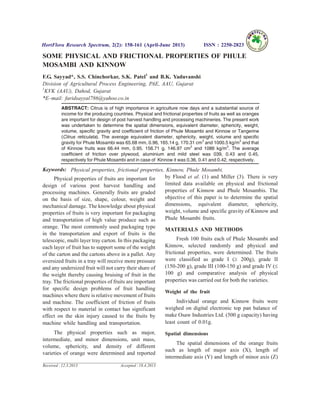 SOME PHYSICAL AND FRICTIONAL PROPERTIES OF PHULE
MOSAMBI AND KINNOW
F.G. Sayyad*, S.S. Chinchorkar, S.K. Patel1
and B.K. Yaduvanshi
Division of Agricultural Process Engineering, PAE, AAU, Gujarat
1
KVK (AAU), Dahod, Gujarat
*E–mail: faridsayyal786@yahoo.co.in
ABSTRACT: Citrus is of high importance in agriculture now days and a substantial source of
income for the producing countries. Physical and frictional properties of fruits as well as oranges
are important for design of post harvest handling and processing machineries. The present work
was undertaken to determine the spatial dimensions, equivalent diameter, sphericity, weight,
volume, specific gravity and coefficient of friction of Phule Mosambi and Kinnow or Tangerine
(Citrus reticulata). The average equivalent diameter, sphericity, weight, volume and specific
gravity for Phule Mosambi was 65.68 mm, 0.96, 165.14 g, 170.31 cm3
and 1000.5 kg/m3
and that
of Kinnow fruits was 66.44 mm, 0.95, 156.71 g, 146.97 cm3
and 1086 kg/m3
. The average
coefficient of friction over plywood, aluminium and mild steel was 039, 0.43 and 0.45,
respectively for Phule Mosambi and in case of Kinnow it was 0.36, 0.41 and 0.42, respectively.
Keywords: Physical properties, frictional properties, Kinnow, Phule Mosambi.
Physical properties of fruits are important for
design of various post harvest handling and
processing machines. Generally fruits are graded
on the basis of size, shape, colour, weight and
mechanical damage. The knowledge about physical
properties of fruits is very important for packaging
and transportation of high value produce such as
orange. The most commonly used packaging type
in the transportation and export of fruits is the
telescopic, multi layer tray carton. In this packaging
each layer of fruit has to support some of the weight
of the carton and the cartons above in a pallet. Any
oversized fruits in a tray will receive more pressure
and any undersized fruit will not carry their share of
the weight thereby causing bruising of fruit in the
tray. The frictional properties of fruits are important
for specific design problems of fruit handling
machines where there is relative movement of fruits
and machine. The coefficient of friction of fruits
with respect to material in contact has significant
effect on the skin injury caused to the fruits by
machine while handling and transportation.
The physical properties such as major,
intermediate, and minor dimensions, unit mass,
volume, sphericity, and density of different
varieties of orange were determined and reported
by Flood et al. (1) and Miller (3). There is very
limited data available on physical and frictional
properties of Kinnow and Phule Mosambis. The
objective of this paper is to determine the spatial
dimensions, equivalent diameter, sphericity,
weight, volume and specific gravity of Kinnow and
Phule Mosambi fruits.
MATERIALS AND METHODS
Fresh 100 fruits each of Phule Mosambi and
Kinnow, selected randomly and physical and
frictional properties, were determined. The fruits
were classified as grade I (³ 200g), grade II
(150-200 g), grade III (100-150 g) and grade IV (£
100 g) and comparative analysis of physical
properties was carried out for both the varieties.
Weight of the fruit
Individual orange and Kinnow fruits were
weighed on digital electronic top pan balance of
make Osaw Industries Ltd. (500 g capacity) having
least count of 0.01g.
Spatial dimensions
The spatial dimensions of the orange fruits
such as length of major axis (X), length of
intermediate axis (Y) and length of minor axis (Z)
HortFlora Research Spectrum, 2(2): 158-161 (April-June 2013) ISSN : 2250-2823
Received : 12.3.2013 Accepted : 18.4.2013
 