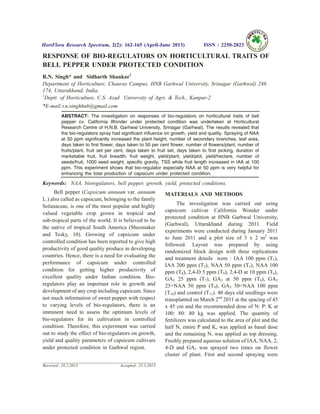 RESPONSE OF BIO-REGULATORS ON HORTICULTURAL TRAITS OF
BELL PEPPER UNDER PROTECTED CONDITION
R.N. Singh* and Sidharth Shankar1
Department of Horticulture, Chauras Campus, HNB Garhwal University, Srinagar (Garhwal) 246
174, Uttarakhand, India.
1
Deptt. of Horticulture, C.S. Azad University of Agri. & Tech., Kanpur-2
*E-mail:r.n.singhhnb@gmail.com
ABSTRACT: The investigation on responses of bio-regulators on horticultural traits of bell
pepper cv. California Wonder under protected condition was undertaken at Horticultural
Research Centre of H.N.B. Garhwal University, Srinagar (Garhwal). The results revealed that
the bio-regulators spray had significant influence on growth, yield and quality. Spraying of NAA
at 50 ppm significantly increased the plant height, number of secondary branches, leaf area,
days taken to first flower, days taken to 50 per cent flower, number of flowers/plant, number of
fruits/plant, fruit set per cent, days taken to fruit set, days taken to first picking, duration of
marketable fruit, fruit breadth, fruit weight, yield/plant, yield/plot, yield/hectare, number of
seeds/fruit, 1000 seed weight, specific gravity, TSS while fruit length increased in IAA at 100
ppm. This experiment shows that bio-regulator especially NAA at 50 ppm is very helpful for
enhancing the total production of capsicum under protected condition.
Keywords: NAA, bioregulators, bell pepper, growth, yield, protected conditions.
Bell pepper (Capsicum annuum var. annuum
L.) also called as capsicum, belonging to the family
Solanaceae, is one of the most popular and highly
valued vegetable crop grown in tropical and
sub-tropical parts of the world. It is believed to be
the native of tropical South America (Sheomaker
and Tesky, 10). Growing of capsicum under
controlled condition has been reported to give high
productivity of good quality produce in developing
countries. Hence, there is a need for evaluating the
performance of capsicum under controlled
condition for getting higher productivity of
excellent quality under Indian condition. Bio-
regulators play an important role in growth and
development of any crop including capsicum. Since
not much information of sweet pepper with respect
to varying levels of bio-regulators, there is an
imminent need to assess the optimum levels of
bio-regulators for its cultivation in controlled
condition. Therefore, this experiment was carried
out to study the effect of bio-regulators on growth,
yield and quality parameters of capsicum cultivars
under protected condition in Garhwal region.
MATERIALS AND METHODS
The investigation was carried out using
capsicum cultivar California Wonder under
protected condition at HNB Garhwal University,
(Garhwal), Uttarakhand during 2011. Field
experiments were conducted during January 2011
to June 2011 and a plot size of 3 x 2 m2
was
followed. Layout was prepared by using
randomized block design with three replications
and treatment details were : IAA 100 ppm (T1),
IAA 200 ppm (T2), NAA 50 ppm (T3), NAA 100
ppm (T4), 2,4-D 5 ppm (T5), 2,4-D at 10 ppm (T6),
GA3 25 ppm (T7), GA3 at 50 ppm (T8), GA3
25+NAA 50 ppm (T9), GA3 50+NAA 100 ppm
(T10) and control (T11). 40 days old seedlings were
transplanted on March 2nd
2011 at the spacing of 45
x 45 cm and the recommended dose of N: P: K at
100: 80: 80 kg was applied. The quantity of
fertilizers was calculated to the area of plot and the
half N, entire P and K, was applied as basal dose
and the remaining N, was applied as top dressing.
Freshly prepared aqueous solution of IAA, NAA, 2,
4-D and GA3 was sprayed two times on flower
cluster of plant. First and second spraying were
HortFlora Research Spectrum, 2(2): 162-165 (April-June 2013) ISSN : 2250-2823
Received : 10.2.2013 Accepted : 25.3.2013
 