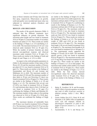 Response of bio-regulators on horticultural traits of bell pepper under protected condition 163
done at flower initiation and 20 days later from the
first spray, respectively. Observations on growth,
yield and quality were recorded and mean value was
subjected to statistical analysis (Snedecor and
Cochran, 12).
RESULTS AND DISCUSSION
The results of the growth characters (Table 1)
indicated that the different treatments have
significant influence on growth characters. The
maximum plant height and was found in treatment
NAA at 50 ppm (T3) maximum number of secondary
branches per plant (13.33). These results are similar
to the findings of Thapa et al. (13) and Balraj et al.
(1) in chilli. The maximum leaf area (13.41 cm2
) was
observed under treatment NAA @ 50 ppm (T3).
While the number of primary branches per plant
showed non-significant response and observed
maximum under treatment NAA at 50 ppm (T3).
These results are similar to the findings of Joshi and
Singh (4) and Thapa et al. (13) in chilli.
In respect to the yield and quality parameters in
(Table 2), the minimum number of days taken to first
flower (41.10) and the maximum number of flowers
per plant (63.11) was found in treatment NAA at 50
ppm (T3). These results are similar to the findings of
Jayananadam and Bavaji (3) and Laxman and
Mukharjee (6) in chilli. The maximum number of
fruits per plant (35.44) and The minimum number of
days taken to 50 per cent flowering (51 days) was
found in treatment NAAat 50 ppm (T3). These results
are similar to the findings of Shetty et al. (9) and
Gutam et al. (2). The maximum fruit set per cent
(57.69%) was found in treatment NAA at 50 ppm
(T3) and minimum days taken to fruit ( 8.44 day) set
was found in treatment NAA at 50 ppm (T3)
confirming the findings of Shetty and Manohar (8).
The minimum number of days taken to first picking
was observed in NAA at 50 ppm (T3) 58.66 days.
These results are confirmed the findings of Singh
(11).
The maximum duration of marketable fruits
(28.99 days) was found in treatment NAA at 50 ppm
(T3). The maximum weight of fruit (52.53 g) was also
found in treatment NAAat 50 ppm (T3). These results
are similar to the findings of Singh (11) in bell
pepper and Trivedi (14) in chilli respectively. The
maximum yield per plant (1.85 kg) was recorded
in treatment NAA at 50 ppm (T3) confirming to
results to the findings of Kannan et al. (5). The
maximum yield per plot (33.06 kg) was found in
NAA at 50 ppm (T3). The maximum yield per
hectare (132.44 t) was also found in treatment
NAA at 50 ppm (T3). The maximum number of
seeds per fruit (223.33) was found in treatment
NAA at 50 ppm (T3). These results are similar to
the findings of Gutam et al. (2). The maximum
weight of 1000 seed (9.82 g) was found in
treatment NAA at 50 ppm (T3). The maximum
fruit length 6.96 cm was found in treatment NAA
at 50 ppm (T3). The maximum fruit breadth (6.30
cm ) was found in treatment IAA at 100 ppm (T1)
in. The experimental results supported the
findings of Trivedi (14) in chilli. The maximum
specific gravity (1.44) was found in treatment
NAA at 50 ppm (T3). The maximum ascorbic acid
(115.33 mg/100 g) was found in treatment NAAat
50 ppm (T3). These results are similar to the
findings of Gutam et al. (2) in bell pepper. The
maximum total soluble solids (4.06%) was found
in treatment NAA at 50 ppm (T3). These results
are similar to the findings of Nagdy et al. (7) in
chilli. While the fruit volume showed
non-significant values but observed maximum
under treatment NAA at 50 ppm (T3). These
results are similar to the findings of Shetty et al.
(9).
REFERENCES
1. Balraj, R., Kurdikeri, M. B. and Revanappa.
(2002). Effect of growth regulators on growth
and yield of chilli (Capsicum annuum) at
different pickings. Indian J. Hort., 59(1):
84-88.
2. Gutam, Sridhar, Koti, R.V., Chetti, M. B. and
Hiremath, S. M. (2009). Effect of naphthalene
acetic acid and mepiquat chloride on
physiological components of yield in bell
pepper (Capsicum annuum L.). J. Agri. Res.
47(1): 53-62.
3. Jayananandam, V. D. S. and Bavaji, J.N.
 