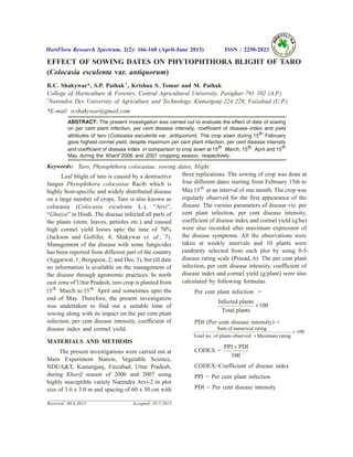 EFFECT OF SOWING DATES ON PHYTOPHTHORA BLIGHT OF TARO
(Colocasia esculenta var. antiquorum)
R.C. Shakywar*, S.P. Pathak1
, Krishna S. Tomar and M. Pathak
College of Horticulture & Forestry, Central Agricultural University, Pasighat–791 102 (A.P.)
1
Narendra Dev University of Agriculture and Technology, Kumarganj-224 229, Faizabad (U.P.)
*E-mail: rcshakywar@gmail.com
ABSTRACT: The present investigation was carried out to evaluate the effect of date of sowing
on per cent plant infection, per cent disease intensity, coefficient of disease index and yield
attributes of taro (Colocasia esculenta var. antiquorum). The crop sown during 15th February
gave highest cormel yield, despite maximum per cent plant infection, per cent disease intensity
and coefficient of disease index in comparison to crop sown at 15th March, 15th April and 15th
May during the Kharif 2006 and 2007 cropping season, respectively.
Keywords: Taro, Phytophthora colocasiae, sowing dates, blight
Leaf blight of taro is caused by a destructive
fungus Phytophthora colocasiae Racib which is
highly host-specific and widely distributed disease
on a large number of crops. Taro is also known as
colocasia (Colocasia esculenta L.), “Arvi”,
“Ghuiya” in Hindi. The disease infected all parts of
the plants (stem, leaves, petioles etc.) and caused
high cormel yield losses upto the tune of 70%
(Jackson and Gollifer, 4; Shakywar et. al., 7).
Management of the disease with some fungicides
has been reported from different part of the country
(Aggarwal, 1; Bergquist, 2; and Das, 3), but till date
no information is available on the management of
the disease through agronomic practices. In north
east zone of Uttar Pradesh, taro crop is planted from
15th
March to 15th
April and sometimes upto the
end of May. Therefore, the present investigation
was undertaken to find out a suitable time of
sowing along with its impact on the per cent plant
infection, per cent disease intensity, coefficient of
disease index and cormel yield.
MATERIALS AND METHODS
The present investigations were carried out at
Main Experiment Station, Vegetable Science,
NDUA&T, Kumarganj, Faizabad, Uttar Pradesh,
during Kharif season of 2006 and 2007 using
highly susceptible variety Narendra Arvi-2 in plot
size of 3.6 x 3.0 m and spacing of 60 x 30 cm with
three replications. The sowing of crop was done at
four different dates starting from February 15th to
May15th
at an interval of one month. The crop was
regularly observed for the first appearance of the
disease. The various parameters of disease viz. per
cent plant infection, per cent disease intensity,
coefficient of disease index and cormel yield (q/ha)
were also recorded after maximum expression of
the disease symptoms. All the observations were
taken at weekly intervals and 10 plants were
randomly selected from each plot by using 0-5
disease rating scale (Prasad, 6). The per cent plant
infection, per cent disease intensity, coefficient of
disease index and cormel yield (g/plant) were also
calculated by following formulas.
Per cent plant infection =
Infected plants
Total plants
´100
PDI (Per cent disease intensity) =
Sum of numerical rating
Total no. of plants observed Maximum rating´
´ 100
CODEX =
PPI PDI´
100
CODEX=Coefficient of disease index
PPI = Per cent plant infection
PDI = Per cent disease intensity
HortFlora Research Spectrum, 2(2): 166-168 (April-June 2013) ISSN : 2250-2823
Received : 06.4.2013 Accepted : 05.5.2013
 