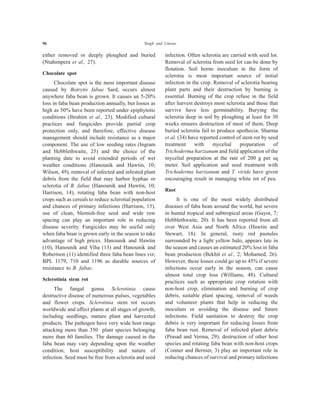 96 Singh and Umrao
either removed or deeply ploughed and buried
(Ntahimpera et al., 27).
Chocolate spot
Chocolate spot is the most important disease
caused by Botrytis fabae Sard, occurs almost
anywhere faba bean is grown. It causes an 5-20%
loss in faba bean production annually, but losses as
high as 50% have been reported under epiphytotic
conditions (Ibrahim et al., 23). Modified cultural
practices and fungicides provide partial crop
protection only, and therefore, effective disease
management should include resistance as a major
component. The use of low seeding rates (Ingram
and Hebblethwaite, 25) and the choice of the
planting date to avoid extended periods of wet
weather conditions (Hanounik and Hawtin, 10;
Wilson, 49), removal of infected and infested plant
debris from the field that may harbor hyphae or
sclerotia of B. fabae (Hanounik and Hawtin, 10;
Harrison, 14), rotating faba bean with non-host
crops such as cereals to reduce sclerotial population
and chances of primary infections (Harrison, 15),
use of clean, blemish-free seed and wide row
spacing can play an important role in reducing
disease severity. Fungicides may be useful only
when faba bean is grown early in the season to take
advantage of high prices. Hanounik and Hawtin
(10), Hanounik and Viha (13) and Hanounik and
Robertson (11) identified three faba bean lines viz;
BPL 1179, 710 and 1196 as durable sources of
resistance to B. fabae.
Sclerotinia stem rot
The fungal genus Sclerotinia cause
destructive disease of numerous pulses, vegetables
and flower crops. Sclerotinia stem rot occurs
worldwide and affect plants at all stages of growth,
including seedlings, mature plant and harvested
products. The pathogen have very wide host range
attacking more than 350 plant species belonging
more than 60 families. The damage caused in the
faba bean may vary depending upon the weather
condition, host susceptibility and nature of
infection. Seed must be free from sclerotia and seed
infection. Often sclerotia are carried with seed lot.
Removal of sclerotia from seed lot can be done by
flotation. Soil borne inoculum in the form of
sclerotia is most important source of initial
infection in the crop. Removal of sclerotia bearing
plant parts and their destruction by burning is
essential. Burning of the crop refuse in the field
after harvest destroys most sclerotia and those that
survive have less germinability. Burying the
sclerotia deep in soil by ploughing at least for 30
weeks ensures destruction of most of them. Deep
buried sclerotia fail to produce apothecia. Sharma
et al. (34) have reported control of stem rot by seed
treatment with mycelial preparation of
Trichoderma harzianum and field application of the
mycelial preparation at the rate of 200 g per sq
meter. Soil application and seed treatment with
Trichoderma harzianum and T. viride have given
encouraging result in managing white rot of pea.
Rust
It is one of the most widely distributed
diseases of faba bean around the world, but severe
in humid tropical and subtropical areas (Guyot, 7;
Hebblethwaite, 20). It has been reported from all
over West Asia and North Africa (Hawtin and
Stewart, 18). In general, rusty red pustules
surrounded by a light yellow halo, appears late in
the season and causes an estimated 20% loss in faba
bean production (Bekhit et al., 2; Mohamed, 26).
However, these losses could go up to 45% if severe
infections occur early in the season, can cause
almost total crop loss (Williams, 48). Cultural
practices such as appropriate crop rotation with
non-host crop, elimination and burning of crop
debris, suitable plant spacing, removal of weeds
and volunteer plants that help in reducing the
inoculum or avoiding the disease and future
infections. Field sanitation to destroy the crop
debris is very important for reducing losses from
faba bean rust. Removal of infected plant debris
(Prasad and Verma, 29), destruction of other host
species and rotating faba bean with non-host crops
(Conner and Bernier, 3) play an important role in
reducing chances of survival and primary infections
 