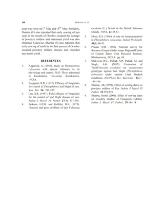 168 Shakywar et al.
crop was sown on1st
May and15th
May. Similarly,
Sharma (8) also reported that early sowing of pea
crop in the month of October escaped the damage
of powdery mildew and maximum yield was also
obtained. Likewise, Sharma (9) also reported that
early sowing of methi in the last quarter of October
escaped powdery mildew disease and recorded
maximum yield.
REFERENCES
1. Aggarwal, A. (1986). Study on Phytophthora
colocasiae with special reference to its
physiology and control. Ph.D. Thesis submitted
to Kurukshetra University, Kurukshetra,
INDIA.
2. Bergquist, R.R. (1972). Efficacy of fungicides
for control of Phytophthora leaf blight of taro.
Ann. Bot. 36: 281-287.
3. Das, S.R. (1997). Field efficacy of fungicides
for the control of leaf blight disease of taro.
Indian J. Mycol. Pl. Pathol. 27(3): 337-338.
4. Jackson, G.V.H. and Gollifer, D.E. (1975).
Diseases and pests problem of taro Colocasia
esculenta (L.) Schott in the British Solomon
Islands. PANS, 22:45-53.
5. Misra, R.S. (1996). A note on zoosporogenesis
in Phytophthora colocasiae. Indian Phytopath.
49(1):80-82.
6. Prasad, S.M. (1982). National survey for
diseases of tropical tuber crops. Regional Centre
of Central Tuber Crop Research Institute,
Bhubaneswar, INDIA. pp 49.
7. Shakywar R.C., Pathak, S.P., Pathak, M. and
Singh, A.K. (2012). Evaluation of
Taro(Colocasia esculanta var. antiquorum)
genotypes against leat blight (Phytophthora
colocasie) under eastern Uttar Pradesh
conditions. HortFlora Res. Spectrum, 1(2) :
184-186.
8. Sharma, AK (1992). Effect of sowing dates on
powdery mildew of Pea. Indian J Mycol Pl
Pathol. 22:291-293.
9. Sharma, Sushil (2001). Effect of sowing dates
on powdery mildew of Fenugreek (Methi).
Indian J. Mycol. Pl. Pathol., 29:144-14
 