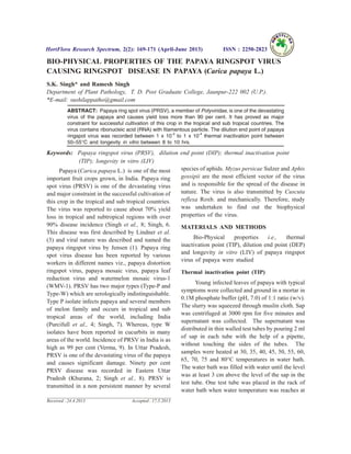 BIO-PHYSICAL PROPERTIES OF THE PAPAYA RINGSPOT VIRUS
CAUSING RINGSPOT DISEASE IN PAPAYA (Carica papaya L.)
S.K. Singh* and Ramesh Singh
Department of Plant Pathology, T. D. Post Graduate College, Jaunpur-222 002 (U.P.).
*E-mail: sushilappatho@gmail.com
ABSTRACT: Papaya ring spot virus (PRSV), a member of Potyviridae, is one of the devastating
virus of the papaya and causes yield loss more than 90 per cent. It has proved as major
constraint for successful cultivation of this crop in the tropical and sub tropical countries. The
virus contains ribonucleic acid (RNA) with filamentous particle. The dilution end point of papaya
ringspot virus was recorded between 1 x 10-3
to 1 x 10-4
thermal inactivation point between
50–55°C and longevity in vitro between 8 to 10 hrs.
Keywords: Papaya ringspot virus (PRSV), dilution end point (DIP); thermal inactivation point
(TIP); longevity in vitro (LIV)
Papaya (Carica papaya L.) is one of the most
important fruit crops grown, in India. Papaya ring
spot virus (PRSV) is one of the devastating virus
and major constraint in the successful cultivation of
this crop in the tropical and sub tropical countries.
The virus was reported to cause about 70% yield
loss in tropical and subtropical regions with over
90% disease incidence (Singh et al., 8; Singh, 6.
This disease was first described by Lindner et al.
(3) and viral nature was described and named the
papaya ringspot virus by Jensen (1). Papaya ring
spot virus disease has been reported by various
workers in different names viz., papaya distortion
ringspot virus, papaya mosaic virus, papaya leaf
reduction virus and watermelon mosaic virus-1
(WMV-1). PRSV has two major types (Type-P and
Type-W) which are serologically indistinguishable.
Type P isolate infects papaya and several members
of melon family and occurs in tropical and sub
tropical areas of the world, including India
(Purcifull et al., 4; Singh, 7). Whereas, type W
isolates have been reported in cucurbits in many
areas of the world. Incidence of PRSV in India is as
high as 99 per cent (Verma, 9). In Uttar Pradesh,
PRSV is one of the devastating virus of the papaya
and causes significant damage. Ninety per cent
PRSV disease was recorded in Eastern Uttar
Pradesh (Khurana, 2; Singh et al., 8). PRSV is
transmitted in a non persistent manner by several
species of aphids. Myzus persicae Sulzer and Aphis
gossipii are the most efficient vector of the virus
and is responsible for the spread of the disease in
nature. The virus is also transmitted by Cuscuta
reflexa Roxb. and mechanically. Therefore, study
was undertaken to find out the biophysical
properties of the virus.
MATERIALS AND METHODS
Bio-Physical properties i.e., thermal
inactivation point (TIP), dilution end point (DEP)
and longevity in vitro (LIV) of papaya ringspot
virus of papaya were studied
Thermal inactivation point (TIP)
Young infected leaves of papaya with typical
symptoms were collected and ground in a mortar in
0.1M phosphate buffer (pH, 7.0) of 1:1 ratio (w/v).
The slurry was squeezed through muslin cloth. Sap
was centrifuged at 3000 rpm for five minutes and
supernatant was collected. The supernatant was
distributed in thin walled test tubes by pouring 2 ml
of sap in each tube with the help of a pipette,
without touching the sides of the tubes. The
samples were heated at 30, 35, 40, 45, 50, 55, 60,
65, 70, 75 and 80°C temperatures in water bath.
The water bath was filled with water until the level
was at least 3 cm above the level of the sap in the
test tube. One test tube was placed in the rack of
water bath when water temperature was reaches at
HortFlora Research Spectrum, 2(2): 169-171 (April-June 2013) ISSN : 2250-2823
Received : 24.4.2013 Accepted : 17.5.2013
 