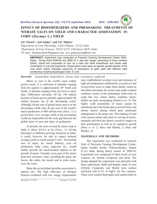 EFFECT OF BIOFERTILIZERS AND PRESOAKING TREATMENTS OF
NITRATE SALTS ON YIELD AND CHARACTER ASSOCIATION IN
CORN (Zea mays L.) YIELD
S.P. Tiwari*, Arti Guhey* and S.P. Mishra¹
Department of Crop Physiology, I.G.K.V.Raipur (C.G.) India
¹Department of Crop Sciences, M.G.C.G.V.V, Chitrakoot (M.P.) India
*E mail: shashiprakash30@gmail.com; arti_guhey@rediffmail.com
ABSTRACT: Experiment was conducted at Precision Farming Development Centre IGKV,
Raipur during kharif 2008-09 and 2009-10 in split plot design comprising of three varieties
(Deshi, hybrid and composite) of corn as a main plot while biofertilizers and nitrate salts
combination in sub plot treatments. Observations were taken at specific growth phases of the
crop which clearly indicated superiority of association of grain yield with different yield
contributing morpho-physiological traits of corn.
Keywords: Azospirillum, biofertilizers, nitrate salts, correlation coefficient.
Maize or corn is the world’s most widely
grown cereal. It is cultivated at latitudes ranging
from the equator to approximately 50° North and
South, at altitudes ranging from sea level to more
than 3,000-metre elevation. Of the 140 million
hectares of maize grown globally, approximately 96
million hectares are in the developing world.
Although, 68 per cent of global maize area is in the
developing world, only 46 per cent of the world’s
maize production of 600 million tons (Anon., 1) is
grown there. Low average yields in the developing
world are responsible for the wide gap between the
global share of area and share of production.
At present, the area covered by maize crop in
India is about 8.0-8.2 m ha (Anon., 1). Giving
allowance to different growing situations in India,
it could, however, be safe to expect national
average yields to reach around 3 t ha-1
. Diversified
uses of maize for starch industry, corn oil
production, baby corns, popcorns etc., would
further provide the much-needed impetus to the
growth of maize. Virtually every part of the maize
plant has economic value, including the grain, the
leaves, the stalks, the tassels and in some cases,
even the roots.
Many the several plant microbes association is
natures one. The high efficiency of nitrogen
fixation combined with low energy requirements
easy establishment on plant roots and tolerance of
high soil temperature exhibited by Azotobactor and
Azospirillum seem to make them ideally suited as
microbial inoculants far cereal crops under tropical
condition results of the preliminary field trials on
crops like rice, wheat, barley, sorghum, maize,
millets are quite encouraging (Saikia et al., 5). The
higher yield potentiality of maize cannot be
manifested up to the breme due to several biotic and
abiotic factors among which poor nutritional
management is the prime one. The soaking of seed
with various nitrate salts prior to sowing of maize,
mustards and okra has shown a positive impact on
their germination as well as on vegetative growth
(Bose et al. 2; Bose and Mishra, 3; Bose and
Pandey, 4).
MATERIALS AND METHODS
The experiment was conducted in research
field of Precision Farming Development Centre,
Indira Gandhi Krishi Vishwavidyalya, Raipur
(C.G.) India during kharif season of 2009-10.
Experiment was comprised of three levels of corn
varieties viz. hybrid, Composite and deshi. The
design adopted for experiment was spilt-plot with
three replications. Bold and healthy seeds of corn
(Hybrid, Composite and Deshi) were surface
sterilized with 0.1% of HgCl2 for five minutes.
These were washed thoroughly and soaked either in
HortFlora Research Spectrum, 2(2): 172-174 (April-June 2013) ISSN : 2250-2823
Received : 8.3.2013 Accepted : 3.4.2013
 