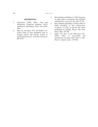 REFERENCES
1. Anonymous (2009). Maize: Area and
Distribution, Production guidelines. FICCI
Agribusiness Information Centre, New Delhi.
India.
2. Bose, B., Srivastava, H.S. and Mathur, S.N.
(1982). Effect of some nitrogenous salts on
nitrogen transfer and protease activity in
germinating Zeamays L. Seeds Biol. Plantarum,
24: 89-95.
3. Bose, Bandana and Mishra, T. (1992). Response
of wheat seeds to presoaking seed treatment
with Mg (NO3)2. Ann. Agric. Res., 13: 132-136.
4. Bose, Bandana and Pandey, P. (2003). Effect of
nitrate presoaking of okra (Abelmoschus
esculentus L.) seeds on growth and nitrate
assimilation of seedling. Physiol. Mol. Biol.
Plants, 9(2): 287-290.
5. Saikia, S.P., Jain, V. and Shrivastava, G.C.
(2003). Effect of Azospirillum and
Azorhizobium on maize yield. Indian J. Plant
Physiol., (Special issue) : 539-544.
174 Tiwari et al.
 