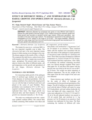 EFFECT OF DIFFERENT MEDIA, pH
AND TEMPERATURE ON THE
RADIAL GROWTH AND SPORULATION OF Alternaria alternata f sp. .
lycopersici
P.C. Singh, Ramesh Singh*, Dinesh Kumar and Vijay Kumar Maurya
Department of Plant Pathology, Tilak Dhari P.G. College, Jaunpur–220 020 (U.P.)
*E-mail : ramesh.ramesh.singh37@gmail.com
ABSTRACT: Alternaria alternata f.sp lycopersici was grown on nine different solid media to
observe the radial growth of the test fungus. P.D.A. medium favored the maximum growth and
lowest growth was recorded on standard nutrient agar medium. While poor sporulation was
recorded on the host extract agar medium. The temperature requirement of the pathogen was
investigated on P.D.A. medium in the range of 10 to 35°C . The fungus exhibited maximum
growth at a wide range of pH from 5.0 to 8.5 and the best fungal growth was recorded at pH 7.0
and poor growth was observed at pH 5.0.
Keywords : Alternaria alternata f.sp. lycopersici, pH, temperature, growth medium.
The tomato (Lycopersicon esulentum Mill.) is
the very important vegetable crop in India. The
Alternaria leaf spot is the most important tomato
disease in India causing severe damage to the crop.
The disease appears in the month of Dec. to March.
The symptoms like dark brown, sunken lesion often
with irregular with yellow margin may occurred on
many germplasm. The present study was under-
taken to observe the effect of different media , pH
and temperature on the growth and sporulation of
the test fungus, Alternaria alternata f.sp.
lycopersici.
MATERIALS AND METHODS
For measuring radial growth of the pathogen
20ml of sterilized agar medium was poured in
9.0cm diameter of sterilized petridishes. After the
medium solidified a 5m m dish of the fungal growth
was cut with the help of sterilized cork borer and
placed at the centre of each Petridish. These
petridishes were incubated at 25°C to 28°C up to
required incubation period. Each treatment was
replicated three times. The fungal growth was
observed daily and final diameter of the fungal
growth was measured manually at the 10 day .
The study was conducted on the best suited-
semi synthetic medium (PDA). The conical flask
(150ml) containing 50ml medium were taken and
these flasks, were sterilized at 1.1 kg pressure 1/cm2
for 20 minutes in an autoclave. These sterilized
flasks with the medium were inoculated with ten
days old culture of the pathogen in equal quantities
(5 mm pieces) made with help of a sterilized cork
borer. These flask were then incubated at a different
temperature viz.,10,20,25,30 and 35°C for 10 days.
Each treatment had three replications. After 10day
of incubation, the medium containing mycelium
mats was filtered through weighted What man’s
filter paper No. 42 and these filter papers with the
mycelia mat were dried in the hot air oven at 60°C
for 24 hours. The weight was taken separately at
different temperature. The net dry weight of the
filter paper from the total weight of the each case
was deducted.
Potato dextrose agar medium was also used
for the study of effect of hydrogen ion
concentrations for the growth and sporulation of the
fungus. The pH of medium was adjusted to desired
level with the help of Phillip’s pH meter by using
N/10 hydrochloric acid and sodium hydroxide for
lower and higher pH value, respectively. The pH
value more adjusted on 5,5.5,6,6.5,7,7.5,8 and 8.5.
50 ml of the pH adjusted medium was poured in
150 ml conical flask and sterilized at 1.1 kg
pressure /cm2
for 20 minutes in an autoclave. Each
treatment was replicated for four times. The flask
containing the medium of different pH value
HortFlora Research Spectrum, 2(2): 175-177 (April-June 2013) ISSN : 2250-2823
Received : 5.2.2013 Accepted : 26.3.2013
 