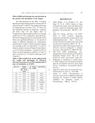 Effect of different hydrogen ion concentration on
the growth and sporulation of the fungus.
The data presented in the Table 3 revealed
that the maximum fungal growth occurred at pH 7.0
followed by pH 7.5 and 8.0. The optimum pH range
for fungal growth was from 7.0 to 7.5 There was
also significant reduction in fungal dry weight at
pH lower than 7.0 and higher than 7.5
Comparatively higher fungal growth was recorded
at pH level of 7.0 as compared to other pH levels.
The lowest fungal growth was noticed at pH 5.0 the
There was significant difference in the growth of
fungus at different Hydrogen ion concentration
except in pH 5.5 and 8.5. The best growth of fungus
was recorded at pH 7.0 followed by 7.5 and 6.5
which is similar to results of Turhan (7) and Auba et
al. (2) Excellent sporulation occurred at pH 7.0.
There was good sporulation at pH 6.0 , 6.5 and 7.5
and it was fair at pH
5.5 and 8.0 while poor at pH
5.0and 8.5.
Table 3: Effect of pH levels on the radial growth
dry weight and sporulation of Alternaria
alternata f.sp lycopersici on PDA medium after 5
days of incubation at 25-28°C.
pH level Radial
growth of
the colony
(mm)
Av. Fungal
dry weight
Sporulation
5.0 16.30 420.00 Poor
5.5 19.6 504.00 Fair
6.0 21.8 576.00 Good
6.0 24.00 699.00 Good
7.0 28.0 732.00 Excellent
7.5 25.5 700.17 Good
8.0 24.8 545.58 Fair
8.5 24.3 491.0 Poor
C.D.
(P=0.05)
4.15 14.26
REFERENCES
1. Abdel, Mallek, A. K., Hemida, S. K., and
Bagy, M. M. K. (1995). Studies on fungi
associated with tomato fruits and effectiveness
of some commercial fungicides against three
pathogens. Mycopathologia, 130 (20) : 109 -
116.
2. Auba, M., Chiong and Perz, L. M. (1993).
Effect of foliar nutrients, fungicides,
temperature and metalions on pectat elyase and
endopolygalacturonase from Alternaria
alternata found in association with sooty mould
on citrus trees. Fitopatolotia, 28 (1) : 38 – 44 .
3. Gopinath, Hait (2002). Physiological studies on
Alternaria alternata pathogenic to Solanum
hasianum. J. Mycopathol. Res., 40 (2):207-209.
4. Sahi H.P.S. (1990). Epidemiology and
management of Alternaria leaf spot of tomato in
Himanchal Pradesh. Ph.D. Thesis Dr. Y.S.
Parmar Uni. Horti. and Forestry., Solan H.P.
5. Sidlauskine, A.; Rasinkiene, A. and Surviliene,
E. (2003). Influence of environmental condition
upon the development Alternaria genus fungi
In-Vitro. Sodininkyste Darzininkyste, 22 (2) :
160-166.
6. Singh, R.S. (1987). Diseases of Vegetable crops.
Oxford and I. B. H. Pub. Co., New Delhi.
7. Turhan, G. (1993). Mycoparasitism of
Alternaria alternata by an additional eight fungi
indicating the existence of further unknow
candidates for biological control. J.
Phytopathology., 138 (4) : 283-292
Effect of different media, pH and temperature on growth and sporulation of Alternaria alternata 177
 
