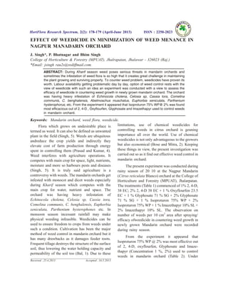 EFFECT OF WEEDICIDE IN MINIMIZATION OF WEED MENANCE IN
NAGPUR MANADARIN ORCHARD
J. Singh*, P. Bhatnagar and Bhim Singh
College of Horticulture & Forestry (MPUAT), Jhalrapatan, Jhalawar - 326023 (Raj.)
*Email: jsingh rau2s@rediffmail.com.
ABSTRACT: During Kharif season weed poses serious threats in mandarin orchards and
sometimes the infestation of weed flora is so high that it creates great challenge in maintaining
the plant growing and surviving properly. To counter weed problem, weedicides have proven its
worth. Labour availability getting problematic day by day, option of weed control rests with the
view of weedicide with such an idea an experiment was conducted with a view to assess the
efficacy of weedicide in countering weed growth in newly grown mandarin orchard. The orchard
was having heavy infestation of Echinocola cholena, Celosia sp, Cassia tora, Comelina
communis, C. benghalensis, Abelmoschus muschatus, Euphorbia xeniculata, Parthenium
hysterophorus, etc. From the experiment it appeared that Isoproturon 75% WP@ 2% was found
most efficacious out of 2, 4-D , Oxyflourfen, Glyphosate and Imazethapyr used to control weeds
in mandarin orchard.
Keywords: Mandarin orchard, weed flora, weedicide.
Flora which grows on undesirable place is
termed as weed. It can also be defined as unwanted
plant in the field (Singh, 5). Weeds are ubiquitous
andreduce the crop yields and indirectly they
elevate cost of farm production through energy
spent in controlling them (Prasad and Kumar, 4).
Weed interferes with agriculture operations. It
competes with main crop for space, light, nutrients,
moisture and more so harbours pests and diseases
(Singh, 5). It is truly said agriculture is a
controversy with weeds. The mandarin orchards get
infested with monocot and dicot weeds especially
during Kharif season which competes with the
main crop for water, nutrient and space. The
orchard was having heavy infestation of
Echinocola cholena, Celosia sp, Cassia tora,
Comelina communis, C. benghalensis, Euphorbia
xeniculata, Parthenium hysterophones etc. In
monsoon season incessant rainfall may make
physical weeding infeasible. Weedicides can be
used to ensure freedom to crops from weeds under
such a condition. Cultivation has been the major
method of weed control in mandarin orchard but it
has many drawbacks as it damages feeder roots.
Frequent tillage destroys the structure of the surface
soil, thus lowering the water holding capacity and
permeability of the soil too (Bal, 1). Due to these
limitations, use of chemical weedicides for
controlling weeds in citrus orchard is geuning
importance all over the world. Use of chemical
weedicides is not only advantageous to the growers
but also economical (Bose and Mitra, 2). Keeping
these things in view, the present investigation was
carried out so as it find out effective weed control in
mandarin orchard.
The present experiment was conducted during
rainy season of 20 10 at the Nagpur Mandarin
(Citrus reticulata Blanco) orchard at the College of
Horticulture and Forestry (MPUAT), Jhalarpatan.
The treatments (Table 1) commenced of 1% 2, 4-D,
38 EC; 2% 2, 4-D 38 EC + 1 % Oxyflourfen 23.5
EC + 1 % Glyphosate 71 % SG + 2% Glyphosate
71 % SG + 1 % Isoproturon 75% WP + 2%
Isoproturon 75% WP + 1 % Imazethapyr 10% SL +
2% Imazethapyr 10% SL. The observation on
number of weeds per 10 cm2
area after spraying/
efficacy ofweedicide in countering weed growth in
newly grown Mandarin orchard were recorded
during rainy season.
From the experiment it appeared that
Isoproturon 75% WP @ 2% was most effective out
of 2, 4-D, oxyflourfen, Glyphosate and Imaze-
thapyr (Concentration 1 %, 2%) used to control
weeds in mandarin orchard (Table 2). Under
HortFlora Research Spectrum, 2(2): 178-179 (April-June 2013) ISSN : 2250-2823
Received : 25.4.2013 Accepted : 16.5.2013
 