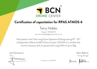 Certification of capacitation for RPAS ATMOS-6
Jordi Santacana
CEO
Terry Hobbs
Passport: 099222469
mail: terry.hobbs@cjglobalconsultancy.com
Participated in the Fixed-wing Drone Operation & Design during 19th
-23rd
of September 2016 at the BCN Drone Center. CATUAV S.L certifies that
has the necessary skills to operate fixed-wing UAVs of up to 5Kg
Marc Beltran
Trainings Manager
Certificate num. A2016092
 