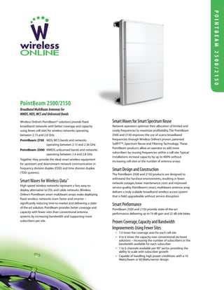 Wireless Online’s PointBeam™ solutions provide fixed
broadband networks with better coverage and capacity
using fewer cell sites for wireless networks operating
between 2.15 and 2.8 GHz.
PointBeam 2150 MDS,WCS bands and networks
operating between 2.15 and 2.36 GHz
PointBeam 2500 MMDS, unlicensed bands and networks
operating between 2.4 and 2.8 GHz
Together they provide the ideal smart wireless equipment
for upstream and downstream network communication in
frequency division duplex (FDD) and time division duplex
(TDD systems).
SmartWaves forWireless Data™
High-speed wireless networks represent a fast, easy-to-
deploy alternative to DSL and cable networks.Wireless
Online’s PointBeam smart multibeam arrays make deploying
fixed wireless networks even faster and smarter –
significantly reducing time-to-market and delivering a state-
of-the-art solution.PointBeam provides better coverage and
capacity with fewer sites than conventional antenna
systems by increasing bandwidth and supporting more
subscribers per site.
SmartWavesforSmartSpectrumReuse
Network operators optimize their allocation of limited and
costly frequencies to maximize profitability.The PointBeam
2500 and 2150 improves the use of scarce broadband
frequencies through Wireless Online’s proven, patented
SeRFiT™, Spectrum Reuse and Filtering Technology. These
PointBeam products allow an operator to add more
subscribers by reusing frequencies within a cell site.Typical
installations increase capacity by up to 400% without
increasing cell sites or the number of antenna arrays.
SmartDesignandConstruction
The PointBeam 2500 and 2150 products are designed to
withstand the harshest environments, resulting in fewer
network outages, lower maintenance costs and improved
service quality. PointBeam’s smart, multibeam antenna array
delivers a truly scalable broadband wireless access system
that is field upgradeable without service disruption.
SmartPerformance
PointBeam 2500 and 2150 provide state-of-the-art
performance,delivering up to 19 dB gain and 22 dB side lobes.
ProvenCoverage,CapacityandBandwidth
ImprovementsUsingFewerSites
• 1.5 times the coverage area for each cell site
• 4 to 6 times the capacity over conventional sectored
solutions – increasing the number of subscribers or the
bandwidth available for each subscriber
• 1 to 6 channels available per 90° sector, providing the
ability to scale with subscriber growth
• Capable of handling high power conditions with a 10
Watts/beam or 60 Watts/sector design
PointBeam 2500/2150
Broadband MultiBeam Antennas for
MMDS,MDS,WCS and Unlicensed Bands
POINTBEAM2500/2150
 