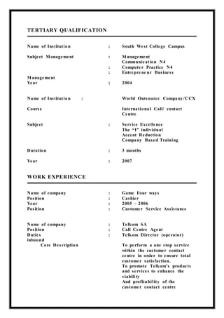 TERTIARY QUALIFICATION
Name of Institution : South West College Campus
Subject Management : Management
Communication N4
: Compute r Practice N4
: Entrepre ne ur Business
Management
Year ; 2004
Name of Institution : World Outsource Company/CCX
Course International Call/ contact
Centre
Subject : Service Excellence
The “I” individual
Accent Reduction
Company Based Training
Duration : 3 months
Year : 2007
WORK EXPERIENCE
Name of company : Game Four ways
Position : Cashier
Year : 2005 – 2006
Position : Customer Service Assistance
Name of company : Telkom SA
Position : Call Centre Agent
Duties : Telkom Director (operator)
inbound
Core Description To perform a one stop service
within the customer contact
centre in order to ensure total
customer satisfaction.
To promote Telkom’s products
and services to enhance the
viability
And profitability of the
customer contact centre
 