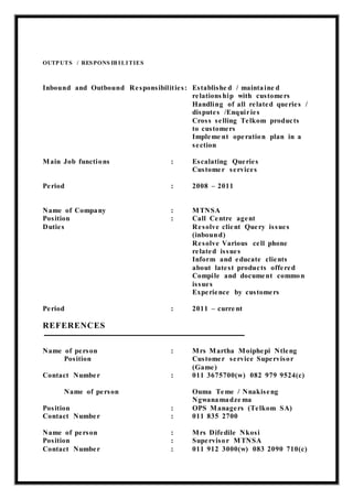 OUTP UTS / RESPONS IB ILITIES
Inbound and Outbound Responsibilities: Establishe d / maintaine d
relations hip with customers
Handling of all related queries /
disputes /Enquiries
Cross selling Telkom products
to customers
Impleme nt operation plan in a
section
Main Job functions : Escalating Queries
Customer services
Period : 2008 – 2011
Name of Company : MTNSA
Position : Call Centre agent
Duties Resolve client Query issues
(inbound)
Resolve Various cell phone
related issues
Inform and educate clients
about latest products offered
Compile and document common
issues
Experience by customers
Period : 2011 – curre nt
REFERENCES
Name of person : Mrs Martha Moiphepi Ntleng
Position Customer service Supervisor
(Game)
Contact Number : 011 3675700(w) 082 979 9524(c)
Name of person Ouma Teme / Nnakiseng
Ngwanamadze ma
Position : OPS Managers (Telkom SA)
Contact Number : 011 835 2700
Name of person : Mrs Difedile Nkosi
Position : Supervisor MTNSA
Contact Number : 011 912 3000(w) 083 2090 710(c)
 
