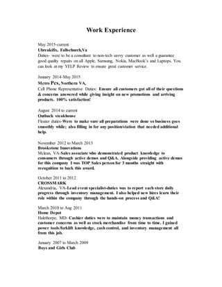 Work Experience
May 2015-current
Ubreakifix, Fallschurch,Va
Duties- were to be a consultant to non-tech savvy customer as well a guarantee
good quality repairs on all Apple, Samsung, Nokia, MacBook’s and Laptops. You
can look at my YELP Review to ensure great customer service.
January 2014-May 2015
Metro Pcs, Northern VA,
Cell Phone Representative Duties: Ensure all customers got all of their questions
& concerns answered while giving insight on new promotions and arriving
products. 100% satisfaction!
August 2014 to current
Outback steakhouse
Floater duties-Were to make sure all preparations were done so business goes
smoothly while; also filling in for any position/station that needed additional
help.
November 2012 to March 2013
Brookstone Innovations
Mclean, VA-Sales associate who demonstrated product knowledge to
consumers through active demos and Q&A. Alongside providing active demos
for this company I was TOP Sales person for 3 months straight with
recognition to back this award.
October 2011 to 2012
CROSSMARK
Alexandria, VA-Lead event specialist-duties was to report each store daily
progress through inventory management. I also helped new hires learn their
role within the company through the hands-on process and Q&A!
March 2010 to Aug 2011
Home Depot
Halethorpe, MD- Cashier duties were to maintain money transactions and
customer concerns as well as stock merchandise from time to time. I gained
power tools/forklift knowledge, cash control, and inventory management all
from this job.
January 2007 to March 2009
Boys and Girls Club
 