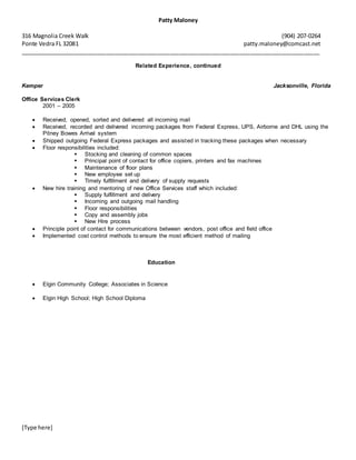 Patty Maloney
316 Magnolia Creek Walk (904) 207-0264
Ponte Vedra FL 32081 patty.maloney@comcast.net
______________________________________________________________________________________________
[Type here]
Related Experience, continued
Kemper Jacksonville, Florida
Office Services Clerk
2001 – 2005
 Received, opened, sorted and delivered all incoming mail
 Received, recorded and delivered incoming packages from Federal Express, UPS, Airborne and DHL using the
Pitney Bowes Arrival system
 Shipped outgoing Federal Express packages and assisted in tracking these packages when necessary
 Floor responsibilities included:
 Stocking and cleaning of common spaces
 Principal point of contact for office copiers, printers and fax machines
 Maintenance of floor plans
 New employee set up
 Timely fulfillment and delivery of supply requests
 New hire training and mentoring of new Office Services staff which included:
 Supply fulfillment and delivery
 Incoming and outgoing mail handling
 Floor responsibilities
 Copy and assembly jobs
 New Hire process
 Principle point of contact for communications between vendors, post office and field office
 Implemented cost control methods to ensure the most efficient method of mailing
Education
 Elgin Community College; Associates in Science
 Elgin High School; High School Diploma
 