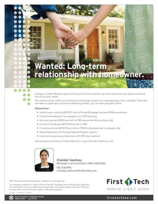 Wanted: Long-term
relationship with homeowner.
APR means Annual Percentage Rate. Subject to credit approval.
*
A mortgage transaction in which a first and second mortgage are simultaneously originated.
The first position lien has an 80% loan-to-value ratio, the second position lien has a 10% loan-
to-value ratio and the borrower makes a 10% down payment.
CL-0094 13-00128 B2C 06/2013
firsttechfed.com
Chandan Sawhney
Mortgage Loan Consultant | NMLS #225963
916.708.1895
chandan.sawhney@firsttechfed.com
Cottage or castle? Whatever type of home you’re in the market for, we have many home loan options to choose
from to suit your needs.
Plus, as the premier credit union serving the technology industry, we understand your time is valuable. That’s why
we make our application process as simple as possible - you can even prequalify online.
Choose from:
•	 Jumbo loans, including 80/10/10*
with no Private Mortgage Insurance (PMI) requirement
•	 First-time homebuyers’ loan program up to 97% financing
•	 No down payment 80/20 loan with no PMI requirement (for purchase only)
•	 First-time homebuyer 80/10/10 loan with no PMI
•	 Condo/townhome 80/10/10 loan with no PMI (for adjustable rate mortgages only)
•	 Special Relocation and Foreign National Program options
•	 Investment property purchase loans with 20% down payment
Get pre-approved today at firsttechfed.com or give Chandan Sawhney a call.
 