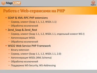 Magento
Работас Web-сервисаминаPHP
 SOAP & XML-RPC PHP extensions
• Сервер, клиент (Soap 1.1, 1.2, WSDL 1.1)
• Обработка исключений
 Zend_Soap & Zend_Rest
• Сервер, клиент (Soap 1.1, 1.2, WSDL 1.1, отдельный клиент WS-I)
• Автогенерация WSDL
• Обработка исключений
 WSO2 Web Service PHP Framework
• Binary extension
• Сервер, клиент (Soap 1.1, 1.2, WSDL 1.1, 2.0)
• Автогенерация WSDL (XML Schema)
• Обработка исключений
• Поддержка WS-Security, WS-Addressing
 