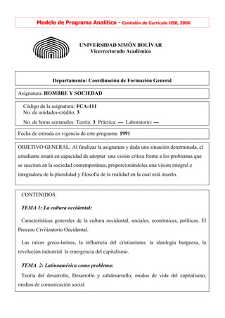 Modelo de Programa Analítico - Comisión de Currículo USB, 2006



                                    UNIVERSIDAD SIMÓN BOLÍVAR
                                       Vicerrectorado Académico




                   Departamento: Coordinación de Formación General
Decanato de Estudios Tecnológicos
Asignatura: HOMBRE Y SOCIEDAD

  Código de la asignatura: FCA-111
  No. de unidades-crédito: 3
  No. de horas semanales: Teoría: 3 Práctica: --- Laboratorio: ---

Fecha de entrada en vigencia de este programa: 1991

OBJETIVO GENERAL: Al finalizar la asignatura y dada una situación determinada, el
estudiante estará en capacidad de adoptar una visión crítica frente a los problemas que
se suscitan en la sociedad contemporánea, proporcionándoles una visión integral e
integradora de la pluralidad y filosofía de la realidad en la cual está inserto.


 CONTENIDOS:

 TEMA 1: La cultura occidental:

 Características generales de la cultura occidental, sociales, económicas, políticas. El
Proceso Civilizatorio Occidental.

 Las raíces greco-latinas, la influencia del cristianismo, la ideología burguesa, la
revolución industrial la emergencia del capitalismo.

 TEMA 2: Latinoamérica como problema:
 Teoría del desarrollo, Desarrollo y subdesarrollo, modos de vida del capitalismo,
medios de comunicación social.
 