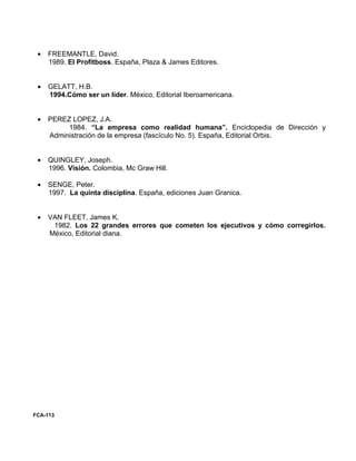•   FREEMANTLE, David.
     1989. El Profitboss. España, Plaza & James Editores.


 •   GELATT, H.B.
     1994.Cómo ser un líder. México, Editorial Iberoamericana.


 •   PEREZ LOPEZ, J.A.
          1984. “La empresa como realidad humana”. Enciclopedia de Dirección y
     Administración de la empresa (fascículo No. 5). España, Editorial Orbis.


 •   QUINGLEY, Joseph.
     1996. Visión. Colombia, Mc Graw Hill.

 •   SENGE, Peter.
     1997. La quinta disciplina. España, ediciones Juan Granica.


 •   VAN FLEET, James K.
      1982. Los 22 grandes errores que cometen los ejecutivos y cómo corregirlos.
     México, Editorial diana.




FCA-113
 