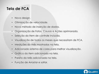 Tela de FCA
• Novo design.
• Otimização de velocidade.
• Novo método de inserção de dados.
• Organização de Fatos, Causas e Ações aprimorada.
• Seleção do Item de controle incluída.
• Visualização de todos os meses que necessitam de FCA.

• Medições do mês mostradas na tela.
• Adicionado sistema de cores para melhor visualização.
• Gráfico do item adicionado na tela.
• Pareto do Mês adicionada na tela.

• Função de Arrastar e soltar.

 