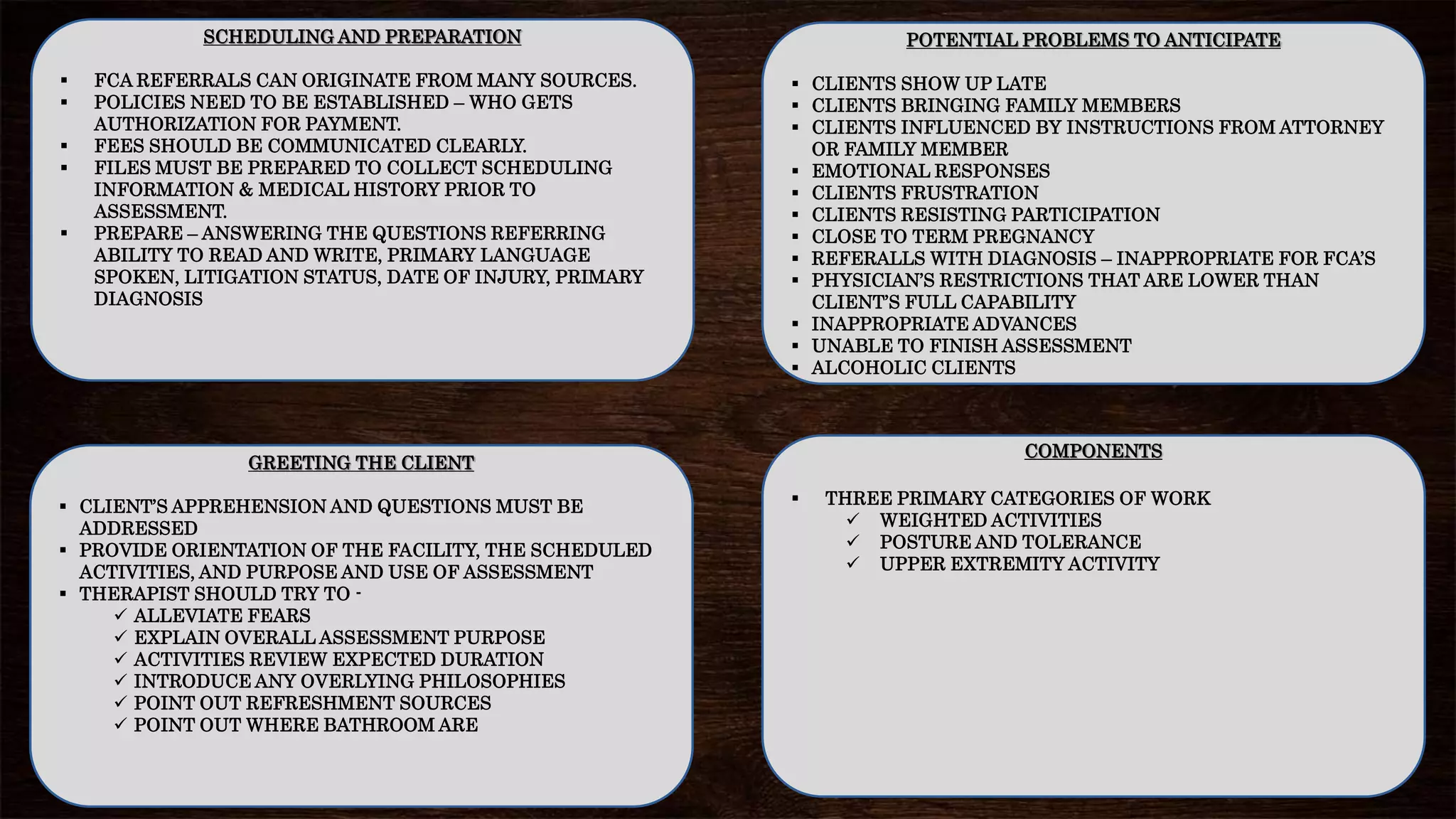 SCHEDULING AND PREPARATION
 FCA REFERRALS CAN ORIGINATE FROM MANY SOURCES.
 POLICIES NEED TO BE ESTABLISHED – WHO GETS
AUTHORIZATION FOR PAYMENT.
 FEES SHOULD BE COMMUNICATED CLEARLY.
 FILES MUST BE PREPARED TO COLLECT SCHEDULING
INFORMATION & MEDICAL HISTORY PRIOR TO
ASSESSMENT.
 PREPARE – ANSWERING THE QUESTIONS REFERRING
ABILITY TO READ AND WRITE, PRIMARY LANGUAGE
SPOKEN, LITIGATION STATUS, DATE OF INJURY, PRIMARY
DIAGNOSIS
COMPONENTS
 THREE PRIMARY CATEGORIES OF WORK
 WEIGHTED ACTIVITIES
 POSTURE AND TOLERANCE
 UPPER EXTREMITY ACTIVITY
GREETING THE CLIENT
 CLIENT’S APPREHENSION AND QUESTIONS MUST BE
ADDRESSED
 PROVIDE ORIENTATION OF THE FACILITY, THE SCHEDULED
ACTIVITIES, AND PURPOSE AND USE OF ASSESSMENT
 THERAPIST SHOULD TRY TO -
 ALLEVIATE FEARS
 EXPLAIN OVERALL ASSESSMENT PURPOSE
 ACTIVITIES REVIEW EXPECTED DURATION
 INTRODUCE ANY OVERLYING PHILOSOPHIES
 POINT OUT REFRESHMENT SOURCES
 POINT OUT WHERE BATHROOM ARE
POTENTIAL PROBLEMS TO ANTICIPATE
 CLIENTS SHOW UP LATE
 CLIENTS BRINGING FAMILY MEMBERS
 CLIENTS INFLUENCED BY INSTRUCTIONS FROM ATTORNEY
OR FAMILY MEMBER
 EMOTIONAL RESPONSES
 CLIENTS FRUSTRATION
 CLIENTS RESISTING PARTICIPATION
 CLOSE TO TERM PREGNANCY
 REFERALLS WITH DIAGNOSIS – INAPPROPRIATE FOR FCA’S
 PHYSICIAN’S RESTRICTIONS THAT ARE LOWER THAN
CLIENT’S FULL CAPABILITY
 INAPPROPRIATE ADVANCES
 UNABLE TO FINISH ASSESSMENT
 ALCOHOLIC CLIENTS
 