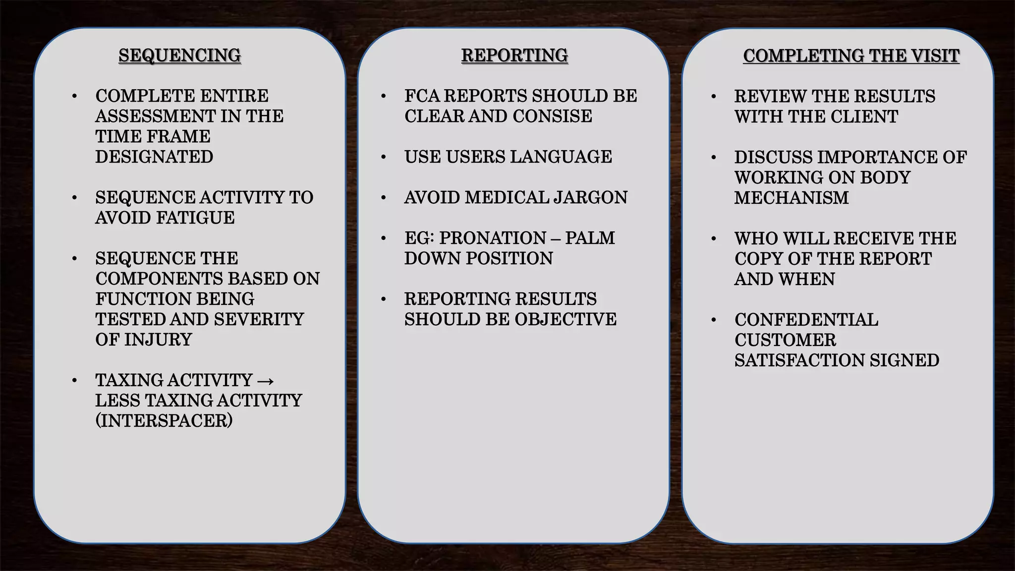 SEQUENCING
• COMPLETE ENTIRE
ASSESSMENT IN THE
TIME FRAME
DESIGNATED
• SEQUENCE ACTIVITY TO
AVOID FATIGUE
• SEQUENCE THE
COMPONENTS BASED ON
FUNCTION BEING
TESTED AND SEVERITY
OF INJURY
• TAXING ACTIVITY →
LESS TAXING ACTIVITY
(INTERSPACER)
COMPLETING THE VISIT
• REVIEW THE RESULTS
WITH THE CLIENT
• DISCUSS IMPORTANCE OF
WORKING ON BODY
MECHANISM
• WHO WILL RECEIVE THE
COPY OF THE REPORT
AND WHEN
• CONFEDENTIAL
CUSTOMER
SATISFACTION SIGNED
REPORTING
• FCA REPORTS SHOULD BE
CLEAR AND CONSISE
• USE USERS LANGUAGE
• AVOID MEDICAL JARGON
• EG: PRONATION – PALM
DOWN POSITION
• REPORTING RESULTS
SHOULD BE OBJECTIVE
 
