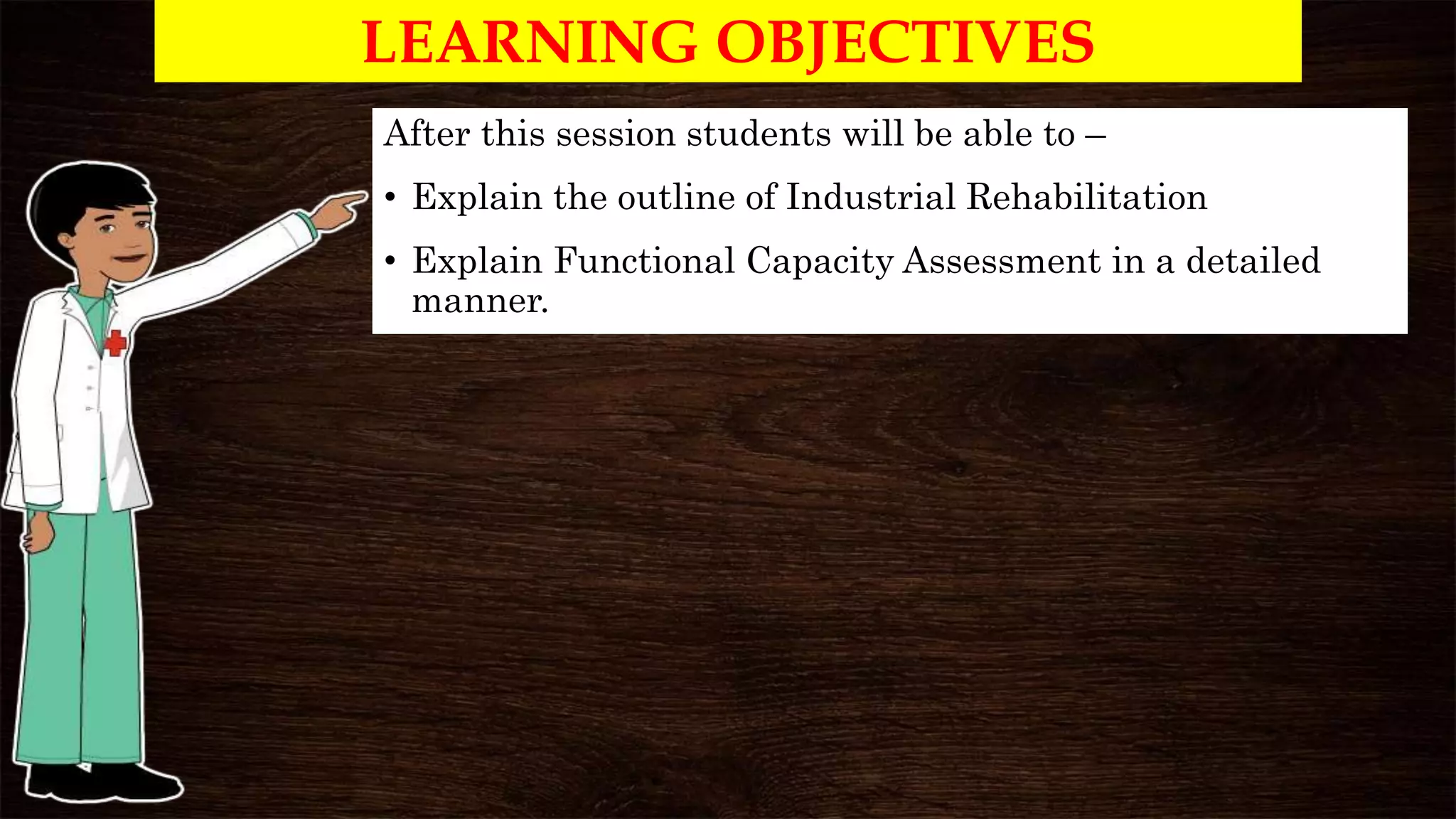 LEARNING OBJECTIVES
After this session students will be able to –
• Explain the outline of Industrial Rehabilitation
• Explain Functional Capacity Assessment in a detailed
manner.
 