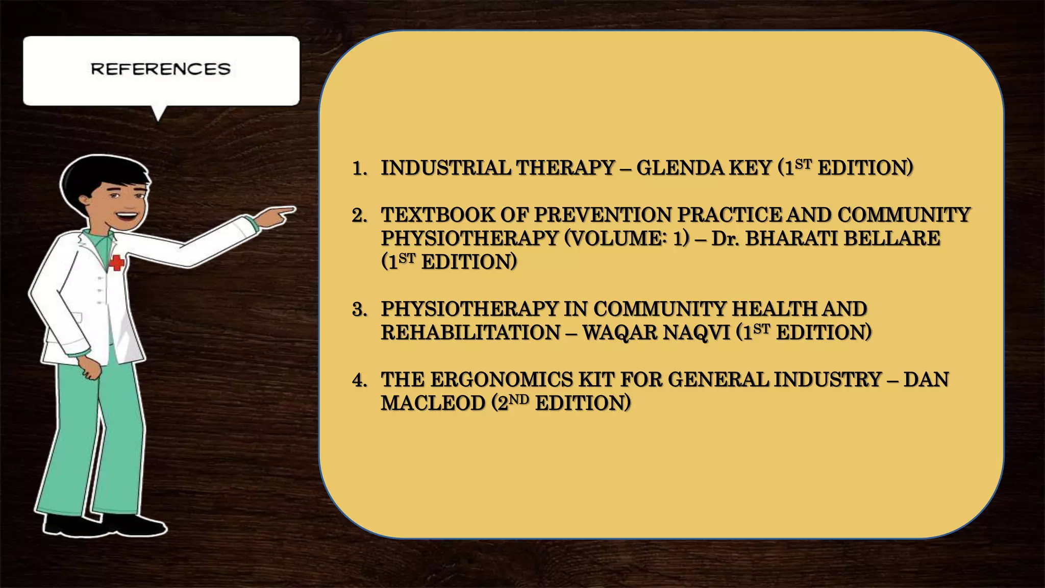 1. INDUSTRIAL THERAPY – GLENDA KEY (1ST EDITION)
2. TEXTBOOK OF PREVENTION PRACTICE AND COMMUNITY
PHYSIOTHERAPY (VOLUME: 1) – Dr. BHARATI BELLARE
(1ST EDITION)
3. PHYSIOTHERAPY IN COMMUNITY HEALTH AND
REHABILITATION – WAQAR NAQVI (1ST EDITION)
4. THE ERGONOMICS KIT FOR GENERAL INDUSTRY – DAN
MACLEOD (2ND EDITION)
 