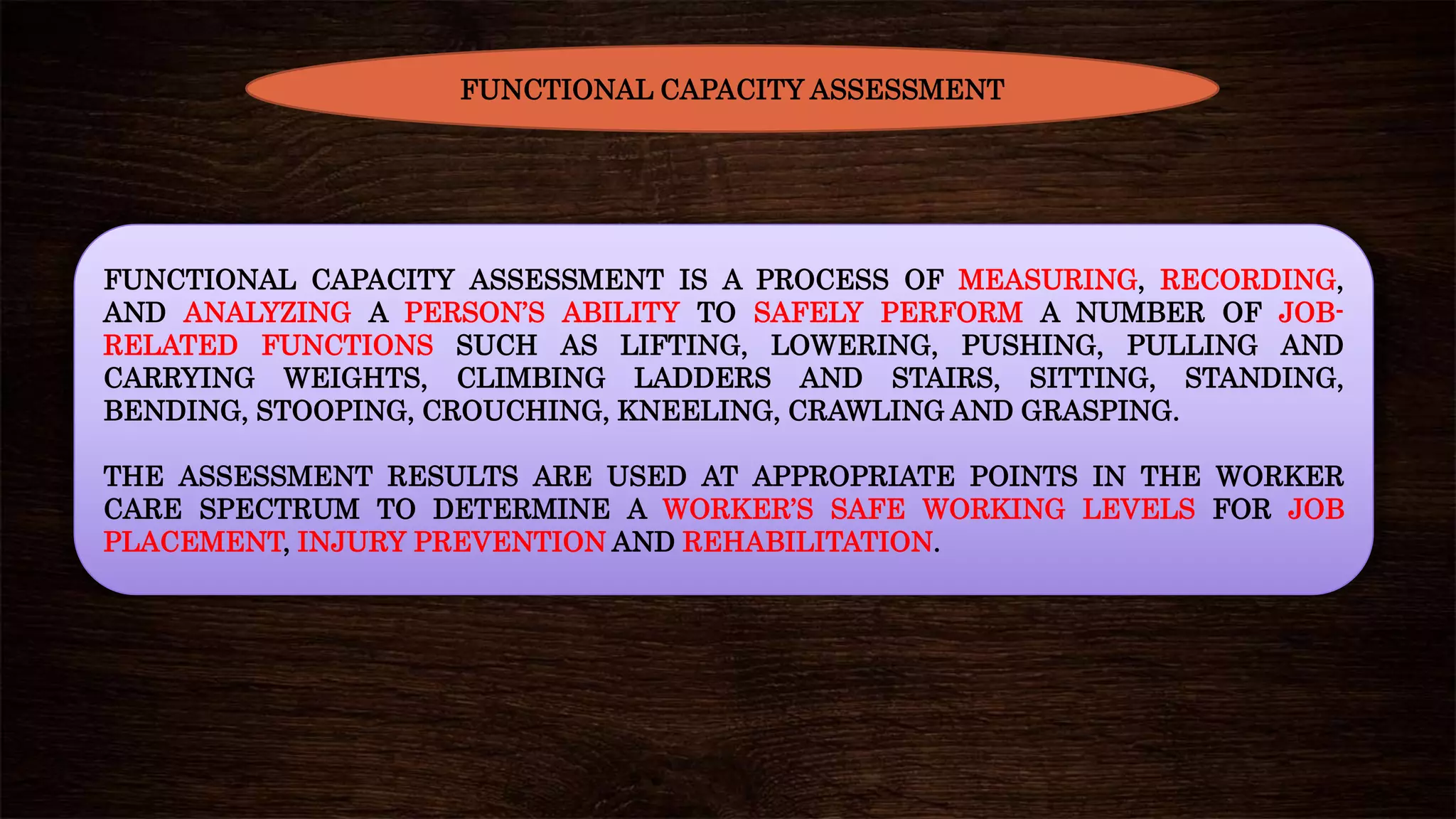 FUNCTIONAL CAPACITY ASSESSMENT IS A PROCESS OF MEASURING, RECORDING,
AND ANALYZING A PERSON’S ABILITY TO SAFELY PERFORM A NUMBER OF JOB-
RELATED FUNCTIONS SUCH AS LIFTING, LOWERING, PUSHING, PULLING AND
CARRYING WEIGHTS, CLIMBING LADDERS AND STAIRS, SITTING, STANDING,
BENDING, STOOPING, CROUCHING, KNEELING, CRAWLING AND GRASPING.
THE ASSESSMENT RESULTS ARE USED AT APPROPRIATE POINTS IN THE WORKER
CARE SPECTRUM TO DETERMINE A WORKER’S SAFE WORKING LEVELS FOR JOB
PLACEMENT, INJURY PREVENTION AND REHABILITATION.
FUNCTIONAL CAPACITY ASSESSMENT
 