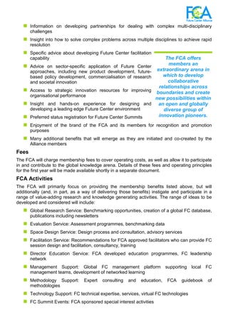 Information on developing partnerships for dealing with complex multi-disciplinary
challenges
Insight into how to solve complex problems across multiple disciplines to achieve rapid
resolution
Specific advice about developing Future Center facilitation
capability
Advice on sector-specific application of Future Center
approaches, including new product development, future-
based policy development, commercialisation of research
and societal innovation
Access to strategic innovation resources for improving
organisational performance
Insight and hands-on experience for designing and
developing a leading edge Future Center environment
Preferred status registration for Future Center Summits
Enjoyment of the brand of the FCA and its members for recognition and promotion
purposes
Many additional benefits that will emerge as they are initiated and co-created by the
Alliance members
Fees
The FCA will charge membership fees to cover operating costs, as well as allow it to participate
in and contribute to the global knowledge arena. Details of these fees and operating principles
for the first year will be made available shortly in a separate document.
FCA Activities
The FCA will primarily focus on providing the membership benefits listed above, but will
additionally (and, in part, as a way of delivering those benefits) instigate and participate in a
range of value-adding research and knowledge generating activities. The range of ideas to be
developed and considered will include:
Global Research Service: Benchmarking opportunities, creation of a global FC database,
publications including newsletters
Evaluation Service: Assessment programmes, benchmarking data
Space Design Service: Design process and consultation, advisory services
Facilitation Service: Recommendations for FCA approved facilitators who can provide FC
session design and facilitation, consultancy, training
Director Education Service: FCA developed education programmes, FC leadership
network
Management Support: Global FC management platform supporting local FC
management teams, development of networked learning
Methodology Support: Expert consulting and education, FCA guidebook of
methodologies
Technology Support: FC technical expertise, services, virtual FC technologies
FC Summit Events: FCA sponsored special interest activities
The FCA offers
members an
extraordinary arena in
which to develop
collaborative
relationships across
boundaries and create
new possibilities within
an open and globally
diverse group of
innovation pioneers.
 