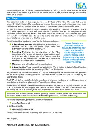 These examples will be further refined and developed throughout the initial year of the FCA,
and decisions on areas to pursue will be based on value-add potential through collaboration
with FCA members.
Next Steps
This document sets out the purpose, vision and values of the FCA. We hope that you are
excited by this Invitation. Our members are forward thinking and inspired to move into a more
collaborative and progressive future for people in businesses, governments and society.
In order to progress the FCA throughout the next year, we have organised ourselves to enable
us to work together to achieve the vision we set out above. We will use the principles and
structures outlined below to do this, and these should be read with a clear “for the next year”
caveat, with our intention being to gradually evolve and allow the most useful, beneficial and
pragmatic forms to emerge over this first year.
We will establish a number of ‘roles’ for the first year, including:
A Founding Chairman, who will act as a figurehead and
promote the FCA on the global stage. Prof. Leif
Edvinsson will take on this role for 2011
Founding Partners, the co-originators of the FCA,
comprised of a number of proactive organisations such
as Fuji-Xerox KDI in Japan, Mindlab in Denmark and The
Shipyard in The Netherlands, as well as a number of
other active Future Center practitioners
Members, who will be fee-paying organisations
A Coordination Team, who will orchestrate the FCA activities on behalf of the Founders
in the short term under the leadership of Prof. Leif Edvinsson
Key decisions on the activities of the FCA (such as budgeting, structural issues and projects)
will be made by the Founding Partners. All other day-to-day activities will be handled by the
Coordination Team.
The FCA will define a set of criteria for membership and renewal, based around the principles of
contribution and active involvement in Future Center related work.
A code of ethics will be developed during the first year, to govern the ongoing operation of the
FCA. In addition, we will propose the creation of some formal posts (such as President and
Secretary) for the FCA, and organise to hold elections for these posts before April 2012.
We would like to invite you to join our growing Alliance, and co-create the approaches and
processes that Future Centers will use to benefit organisations, countries and society.
For further information, please visit the FCA website at:
www.fc-alliance.net
or send an email to:
contact@fc-alliance.net
We very much look forward to working with you as part of the FCA!
Kind regards,
Karen Lord, David Lomas, Ron Dvir, Hank Kune.
Future Centers are
places to invent the
future, to prototype new
ideas, and translate
future images into a
working reality. Most
importantly, they are a
source and amplifier of
creative energy.
 