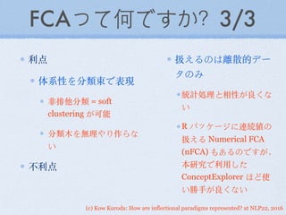 (c) Kow Kuroda: How are inflectional paradigms represented? at NLP22, 2016
FCAって何ですか？3/3
利点
体系性を分類束で表現
⾮非排他分類 = soft
clustering が可能
分類⽊木を無理やり作らな
い
不利点
扱えるのは離散的デー
タのみ
統計処理と相性が良くな
い
R パッケージに連続値の
扱える Numerical FCA
(nFCA) もあるのですが，
本研究で利⽤用した
ConceptExplorer ほど使
い勝⼿手が良くない
 