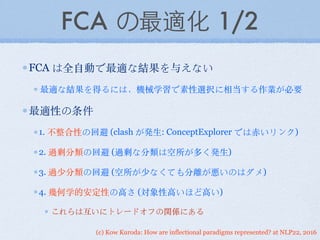 (c) Kow Kuroda: How are inflectional paradigms represented? at NLP22, 2016
FCA の最適化 1/2
FCA は全⾃自動で最適な結果を与えない
最適な結果を得るには，機械学習で素性選択に相当する作業が必要
最適性の条件
1. 不整合性の回避 (clash が発⽣生: ConceptExplorer では⾚赤いリンク)
2. 過剰分類の回避 (過剰な分類は空所が多く発⽣生)
3. 過少分類の回避 (空所が少なくても分離が悪いのはダメ)
4. 幾何学的安定性の⾼高さ (対象性⾼高いほど⾼高い)
これらは互いにトレードオフの関係にある
 