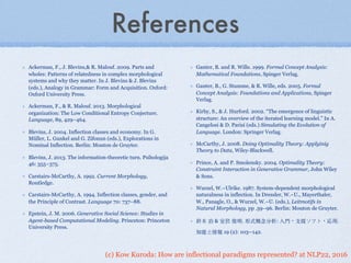 (c) Kow Kuroda: How are inflectional paradigms represented? at NLP22, 2016
References
Ackerman, F., J. Blevins,& R. Malouf. 2009. Parts and
wholes: Patterns of relatedness in complex morphological
systems and why they matter. In J. Blevins & J. Blevins
(eds.), Analogy in Grammar: Form and Acquisition. Oxford:
Oxford University Press.
Ackerman, F., & R. Malouf. 2013. Morphological
organization: The Low Conditional Entropy Conjecture.
Language, 89, 429–464.
Blevins, J. 2004. Inflection classes and economy. In G.
Müller, L. Gunkel and G. Zifonun (eds.), Explorations in
Nominal Inflection. Berlin: Mouton de Gruyter.
Blevins, J. 2013. The information-theoretic turn. Psihologija
46: 355–375.
Carstairs-McCarthy, A. 1992. Current Morphology,
Routledge.
Carstairs-McCarthy, A. 1994. Inflection classes, gender, and
the Principle of Contrast. Language 70: 737–88.
Epstein, J. M. 2006. Generative Social Science: Studies in
Agent-based Computational Modeling. Princeton: Princeton
University Press.
Ganter, B. and R. Wille. 1999. Formal Concept Analysis:
Mathematical Foundations, Spinger Verlag.
Ganter, B., G. Stumme, & R. Wille, eds. 2005. Formal
Concept Analysis: Foundations and Applications, Spinger
Verlag.
Kirby, S., & J. Hurford. 2002. “The emergence of linguistic
structure: An overview of the iterated learning model.” In A.
Cangelosi & D. Parisi (eds.) Simulating the Evolution of
Language. London: Springer Verlag.
McCarthy, J. 2008. Doing Optimality Theory: Applyinig
Theory to Data, Wiley-Blackwell.
Prince, A. and P. Smolensky. 2004. Optimality Theory:
Constraint Interaction in Generative Grammar, John Wiley
& Sons.
Wurzel, W.~Ulrike. 1987. System-dependent morphological
naturalness in inflection. In Dressler, W.~U., Mayerthaler,
W., Panagle, O., & Wurzel, W.~U. (eds.), Leitmotifs in
Natural Morphology, pp .59–96. Berlin: Mouton de Gruyter.
鈴⽊木 治 & 室伏 俊明. 形式概念分析: ⼊入⾨門・⽀支援ソフト・応⽤用.
知能と情報 19 (2): 103--142.
 