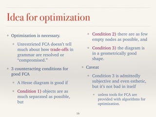 Idea for optimization
❖ Optimization is necessary.
❖ Unrestricted FCA doesn’t tell
much about how trade-offs in
grammar are resolved or
“compromised.”
❖ 3 counteracting conditions for
good FCA
❖ A Hesse diagram is good if
❖ Condition 1) objects are as
much separated as possible,
but
❖ Condition 2) there are as few
empty nodes as possible, and
❖ Condition 3) the diagram is
in a geometrically good
shape.
❖ Caveat
❖ Condition 3 is admittedly
subjective and even esthetic,
but it’s not bad in itself
❖ unless tools for FCA are
provided with algorithms for
optimization.
16
 