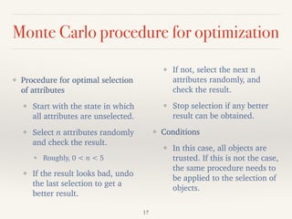 Monte Carlo procedure for optimization
!
❖ Procedure for optimal selection
of attributes
❖ Start with the state in which
all attributes are unselected.
❖ Select n attributes randomly
and check the result.
❖ Roughly, 0 < n < 5
❖ If the result looks bad, undo
the last selection to get a
better result.
❖ If not, select the next n
attributes randomly, and
check the result.
❖ Stop selection if any better
result can be obtained.
❖ Conditions
❖ In this case, all objects are
trusted. If this is not the case,
the same procedure needs to
be applied to the selection of
objects.
17
 