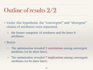 Outline of results 2/2
❖ Under this hypothesis, the “convergent” and “divergent”
classes of attributes were separated.
❖ the former comprises 16 attributes and the latter 8
attributes.
❖ Bonus
❖ The optimization revealed 3 correlations among convergent
attributes (to be show later).
❖ The optimization revealed 7 implications among convergent
attributes (to be show later).
22
 