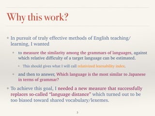 Why this work?
❖ In pursuit of truly effective methods of English teaching/
learning, I wanted
❖ to measure the similarity among the grammars of languages, against
which relative difficulty of a target language can be estimated.
❖ This should gives what I will call relativized learnability index.
❖ and then to answer, Which language is the most similar to Japanese
in terms of grammar?
❖ To achieve this goal, I needed a new measure that successfully
replaces so-called “language distance” which turned out to be
too biased toward shared vocabulary/lexemes.
3
 