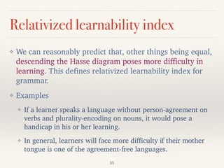 Relativized learnability index
❖ We can reasonably predict that, other things being equal,
descending the Hasse diagram poses more difficulty in
learning. This defines relativized learnability index for
grammar.
❖ Examples
❖ If a learner speaks a language without person-agreement on
verbs and plurality-encoding on nouns, it would pose a
handicap in his or her learning.
❖ In general, learners will face more difficulty if their mother
tongue is one of the agreement-free languages.
35
 